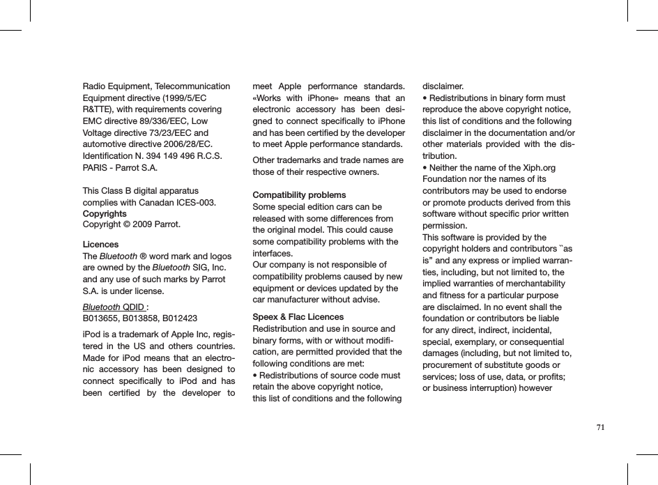 71Radio Equipment, Telecommunication Equipment directive (1999/5/EC R&amp;TTE), with requirements covering EMC directive 89/336/EEC, Low Voltage directive 73/23/EEC and automotive directive 2006/28/EC.Identiﬁcation N. 394 149 496 R.C.S. PARIS - Parrot S.A.  This Class B digital apparatus complies with Canadan ICES-003.Copyrights  Copyright © 2009 Parrot.   LicencesThe Bluetooth ® word mark and logos are owned by the Bluetooth SIG, Inc. and any use of such marks by Parrot S.A. is under license.   Bluetooth QDID :  B013655, B013858, B012423 iPod is a trademark of Apple Inc, regis-tered  in  the  US  and  others  countries. Made  for  iPod  means  that  an  electro-nic  accessory  has  been  designed  to connect  speciﬁcally  to  iPod  and  has been  certiﬁed  by  the  developer  to meet  Apple  performance  standards.  «Works  with  iPhone»  means  that  an electronic  accessory  has  been  desi-gned to connect speciﬁcally  to iPhone and has been certiﬁed by the developer to meet Apple performance standards.Other trademarks and trade names are those of their respective owners.  Compatibility problems Some special edition cars can be released with some differences from the original model. This could cause some compatibility problems with the interfaces.Our company is not responsible of compatibility problems caused by new equipment or devices updated by the car manufacturer without advise.Speex &amp; Flac LicencesRedistribution and use in source and binary forms, with or without modiﬁ-cation, are permitted provided that the following conditions are met:• Redistributions of source code must retain the above copyright notice,this list of conditions and the following disclaimer.• Redistributions in binary form must reproduce the above copyright notice,this list of conditions and the following disclaimer in the documentation and/orother  materials  provided  with  the  dis-tribution.• Neither the name of the Xiph.org Foundation nor the names of its contributors may be used to endorse or promote products derived from this software without speciﬁc prior written permission.This software is provided by the copyright holders and contributors ``as is’’ and any express or implied warran-ties, including, but not limited to, the implied warranties of merchantability and ﬁtness for a particular purpose are disclaimed. In no event shall the foundation or contributors be liable for any direct, indirect, incidental, special, exemplary, or consequential damages (including, but not limited to, procurement of substitute goods or services; loss of use, data, or proﬁts; or business interruption) however 