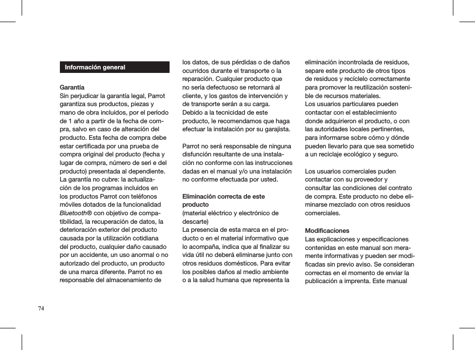    Información general   GarantíaSin perjudicar la garantía legal, Parrot garantiza sus productos, piezas y mano de obra incluidos, por el período de 1 año a partir de la fecha de com-pra, salvo en caso de alteración del producto. Esta fecha de compra debe estar certiﬁcada por una prueba de compra original del producto (fecha y lugar de compra, número de seri e del producto) presentada al dependiente. La garantía no cubre: la actualiza-ción de los programas incluidos en los productos Parrot con teléfonos móviles dotados de la funcionalidad Bluetooth® con objetivo de compa-tibilidad, la recuperación de datos, la deterioración exterior del producto causada por la utilización cotidiana del producto, cualquier daño causado por un accidente, un uso anormal o no autorizado del producto, un producto de una marca diferente. Parrot no es responsable del almacenamiento de los datos, de sus pérdidas o de daños ocurridos durante el transporte o la reparación. Cualquier producto que no sería defectuoso se retornará al cliente, y los gastos de intervención y de transporte serán a su carga. Debido a la tecnicidad de este producto, le recomendamos que haga efectuar la instalación por su garajista. Parrot no será responsable de ninguna disfunción resultante de una instala-ción no conforme con las instrucciones dadas en el manual y/o una instalación no conforme efectuada por usted.    Eliminación correcta de este producto (material eléctrico y electrónico de descarte)La presencia de esta marca en el pro-ducto o en el material informativo que lo acompaña, indica que al ﬁnalizar su vida útil no deberá eliminarse junto con otros residuos domésticos. Para evitar los posibles daños al medio ambiente o a la salud humana que representa la eliminación incontrolada de residuos, separe este producto de otros tipos de residuos y recíclelo correctamente para promover la reutilización sosteni-ble de recursos materiales.Los usuarios particulares pueden contactar con el establecimiento donde adquirieron el producto, o con las autoridades locales pertinentes, para informarse sobre cómo y dónde pueden llevarlo para que sea sometido a un reciclaje ecológico y seguro. Los usuarios comerciales puden contactar con su proveedor y consultar las condiciones del contrato de compra. Este producto no debe eli-minarse mezclado con otros residuos comerciales. ModiﬁcacionesLas explicaciones y especiﬁcaciones contenidas en este manual son mera-mente informativas y pueden ser modi-ﬁcadas sin previo aviso. Se consideran correctas en el momento de enviar la publicación a imprenta. Este manual 74