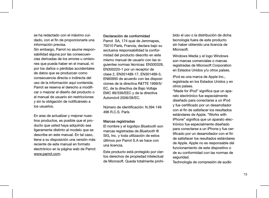 se ha redactado con el máximo cui-dado, con el ﬁn de proporcionarle una información precisa. Sin embargo, Parrot no asume respon-sabilidad alguna por las consecuen-cias derivadas de los errores u omisio-nes que pueda haber en el manual, ni por los daños o pérdidas accidentales de datos que se produzcan como consecuencia directa o indirecta del uso de la información aquí contenida. Parrot se reserva el derecho a modiﬁ-car o mejorar el diseño del producto o el manual de usuario sin restricciones y sin la obligación de notiﬁcárselo a los usuarios.En aras de actualizar y mejorar nues-tros productos, es posible que el pro-ducto que usted haya adquirido sea ligeramente distinto al modelo que se describe en este manual. En tal caso, tiene a su disposición una versión más reciente de este manual en formato electrónico en la página web de Parrot: www.parrot.com.Declaración de conformidad Parrot  SA, 174 quai de Jemmapes, 75010 París, Francia, declara bajo su exclusiva responsabilidad la confor-midad del producto descrito en este mismo manual de usuario con las si-guientes normas técnicas: EN300328, EN300220-1 por un receptor de  clase 2, EN301489-17, EN301489-3, EN60950 de acuerdo con las disposi-ciones de la directiva R&amp;TTE 1999/5/EC, de la directiva de Bajo Voltaje EMC 89/336/EEC y de la directiva Automóvil 2006/28/EC. Número de identiﬁcación: N.394 149 496 R.C.S. París  Marcas registradasEl nombre y el logotipo Bluetooth son marcas registradas de Bluetooth ® SIG, Inc. y toda utilización de estos últimos por Parrot S.A se hace con una licencia.  Este producto está protegido por cier-tos derechos de propiedad intelectualde Microsoft. Queda totalmente prohi-bido el uso o la distribución de dicha tecnología fuera de este productosin haber obtenido una licencia de Microsoft. Windows Media y el logo Windows son marcas comerciales o marcas registradas de Microsoft Corporation en Estados Unidos y/u otros países. iPod es una marca de Apple Inc., registrada en los Estados Unidos y en otros países.  “Made for iPod” signiﬁca que un apa-rato electrónico fue especialmentediseñado para conectarse a un iPod y fue certiﬁcado por un desarrollador con el ﬁn de satisfacer los resultados estándares de Apple. “Works with iPhone” signiﬁca que un aparato elec-trónico fue especialmente diseñado para conectarse a un iPhone y fue cer-tiﬁcado por un desarrollador con el ﬁn de satisfacer los resultados estándares de Apple. Apple no es responsable del funcionamiento de este dispositivo o de su conformidad con las normas de seguridad. Technología de compresión de audío 75