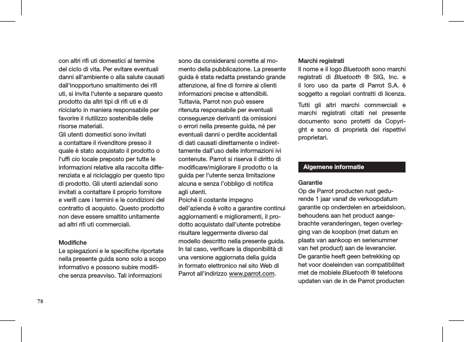 con altri riﬁ uti domestici al termine del ciclo di vita. Per evitare eventuali danni all‘ambiente o alla salute causati dall‘inopportuno smaltimento dei riﬁ uti, si invita l‘utente a separare questo prodotto da altri tipi di riﬁ uti e di riciclarlo in maniera responsabile per favorire il riutilizzo sostenibile delle risorse materiali.Gli utenti domestici sono invitati a contattare il rivenditore presso il quale è stato acquistato il prodotto o l‘ufﬁ cio locale preposto per tutte le informazioni relative alla raccolta diffe-renziata e al riciclaggio per questo tipo di prodotto. Gli utenti aziendali sono invitati a contattare il proprio fornitore e veriﬁ care i termini e le condizioni del contratto di acquisto. Questo prodotto non deve essere smaltito unitamente ad altri riﬁ uti commerciali.   Modiﬁche Le spiegazioni e le speciﬁche riportate nella presente guida sono solo a scopo informativo e possono subire modiﬁ-che senza preavviso. Tali informazioni sono da considerarsi corrette al mo-mento della pubblicazione. La presente guida è stata redatta prestando grande attenzione, al ﬁne di fornire ai clienti informazioni precise e attendibili. Tuttavia, Parrot non può essere ritenuta responsabile per eventuali conseguenze derivanti da omissioni o errori nella presente guida, né per eventuali danni o perdite accidentali di dati causati direttamente o indiret-tamente dall’uso delle informazioni ivi contenute. Parrot si riserva il diritto di modiﬁcare/migliorare il prodotto o la guida per l’utente senza limitazione alcuna e senza l’obbligo di notiﬁca agli utenti.Poiché il costante impegno dell’azienda è volto a garantire continui aggiornamenti e miglioramenti, il pro-dotto acquistato dall’utente potrebbe risultare leggermente diverso dal modello descritto nella presente guida. In tal caso, veriﬁcare la disponibilità di una versione aggiornata della guida in formato elettronico nel sito Web di Parrot all’indirizzo www.parrot.com. Marchi registratiIl nome e il logo Bluetooth sono marchi registrati  di  Bluetooth  ®  SIG,  Inc.  e il  loro  uso  da  parte  di  Parrot  S.A.  è soggetto a regolari contratti di licenza.  Tutti  gli  altri  marchi  commerciali  e marchi  registrati  citati  nel  presente documento  sono  protetti  da  Copyri-ght  e  sono  di  proprietà  dei  rispettivi  proprietari.     Algemene informatieGarantie Op de Parrot producten rust gedu-rende 1 jaar vanaf de verkoopdatum garantie op onderdelen en arbeidsloon, behoudens aan het product aange-brachte veranderingen, tegen overleg-ging van de koopbon (met datum en plaats van aankoop en serienummer van het product) aan de leverancier.De garantie heeft geen betrekking op het voor doeleinden van compatibiliteit met de mobiele Bluetooth ® telefoons updaten van de in de Parrot producten 78