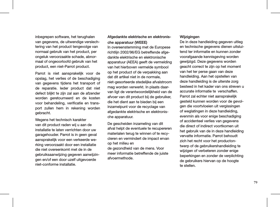 inbegrepen software, het terughalen van gegevens, de uitwendige verslech-tering van het product tengevolge van normaal gebruik van het product, per ongeluk veroorzaakte schade, abnor-maal of ongeoorloofd gebruik van het product, een niet-Parrot product. Parrot  is  niet  aansprakelijk  voor  de  opslag, het  verlies  of de  beschadiging van  gegevens  tijdens  het  transport  of de  reparatie.  Ieder  product  dat  niet defect blijkt te zijn zal aan de afzender worden  geretourneerd  en  de  kosten voor  behandeling,  veriﬁcatie  en  trans-port  zullen  hem  in  rekening  worden gebracht.Wegens het technisch karakter van dit product raden wij u aan de installatie te laten verrichten door uw garagehouder. Parrot is in geen geval aansprakelijk voor een verkeerde we-rking veroorzaakt door een installatie die niet overeenkomt met de in de gebruiksaanwijzing gegeven aanwijzin-gen en/of een door uzelf uitgevoerde niet-conforme installatie.Afgedankte elektrische en elektronis-che apparatuur (WEEE) In overeenstemming met de Europese richtlijn 2002/96/EG betreffende afge-dankte elektrische en elektronische apparatuur (AEEA) geeft de vermelding van het hierboven vermelde symbool op het product of de verpakking aan dat dit artikel niet in de normale, niet-gesorteerde stedelijke afvalstroom mag worden verwerkt. In plaats daar-van ligt de verantwoordelijkheid van de afvoer van dit product bij de gebruiker, die het dient aan te bieden bij een inzamelpunt voor de recyclage van afgedankte elektrische en elektronis-che apparatuur. De gescheiden inzameling van dit afval helpt de eventuele te recupereren materialen terug te winnen of te recy-cleren en vermindert de impact ervan op het milieu ende gezondheid van de mens. Voor meer informatie betreffende de juiste afvoermethode. WijzigingenDe in deze handleiding gegeven uitleg en technische gegevens dienen uitslui-tend ter informatie en kunnen zonder voorafgaande kennisgeving worden gewijzigd. Deze gegevens worden geacht correct te zijn op het moment van het ter perse gaan van deze handleiding. Aan het opstellen van deze handleiding is de uiterste zorg besteed in het kader van ons streven u accurate informatie te verschaffen. Parrot zal echter niet aansprakelijk gesteld kunnen worden voor de gevol-gen die voortvloeien uit vergissingen of weglatingen in deze handleiding, evenmin als voor enige beschadiging of accidenteel verlies van gegevens die direct of indirect voortkomen uit het gebruik van de in deze handleiding vervatte informatie. Parrot behoudt zich het recht voor het producton-twerp of de gebruikershandleiding te wijzigen of verbeteren zonder enige beperkingen en zonder de verplichting de gebruikers hiervan op de hoogte te stellen.79