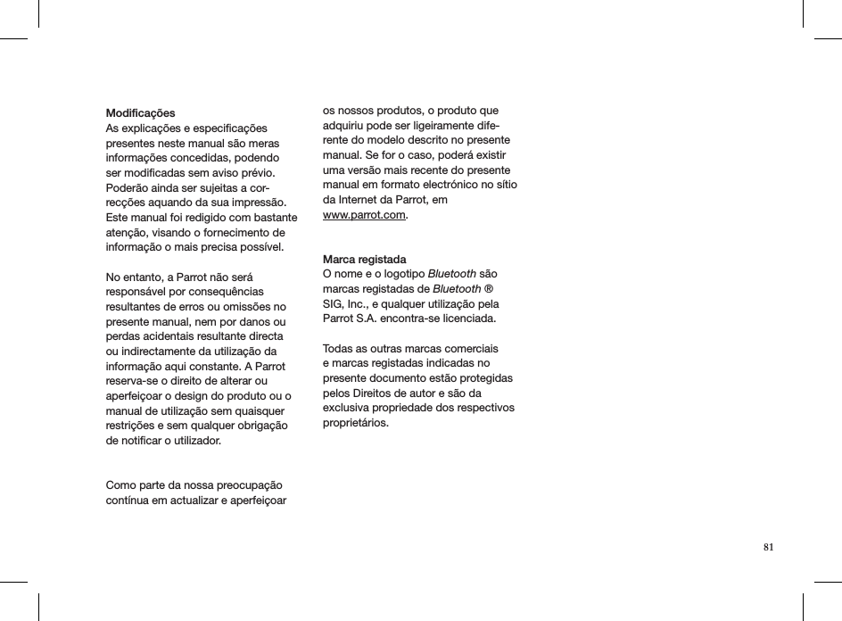 Modiﬁcações As explicações e especiﬁcações presentes neste manual são meras informações concedidas, podendo ser modiﬁcadas sem aviso prévio. Poderão ainda ser sujeitas a cor-recções aquando da sua impressão. Este manual foi redigido com bastante atenção, visando o fornecimento de informação o mais precisa possível. No entanto, a Parrot não será responsável por consequências resultantes de erros ou omissões no presente manual, nem por danos ou perdas acidentais resultante directa ou indirectamente da utilização da informação aqui constante. A Parrot reserva-se o direito de alterar ou aperfeiçoar o design do produto ou o manual de utilização sem quaisquer restrições e sem qualquer obrigação de notiﬁcar o utilizador.Como parte da nossa preocupação contínua em actualizar e aperfeiçoar os nossos produtos, o produto que adquiriu pode ser ligeiramente dife-rente do modelo descrito no presente manual. Se for o caso, poderá existir uma versão mais recente do presente manual em formato electrónico no sítio da Internet da Parrot, em  www.parrot.com.Marca registadaO nome e o logotipo Bluetooth são marcas registadas de Bluetooth ® SIG, Inc., e qualquer utilização pela Parrot S.A. encontra-se licenciada.  Todas as outras marcas comerciais e marcas registadas indicadas no presente documento estão protegidas pelos Direitos de autor e são da exclusiva propriedade dos respectivos proprietários.81