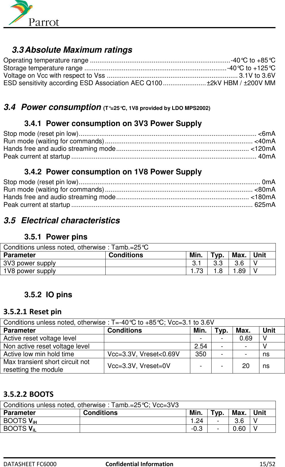     DATASHEET FC6000  Confidential Information 15/52  3.3 Absolute Maximum ratings  Operating temperature range ........................................................................... -40°C to +85°C Storage temperature range ............................................................................ -40°C to +125°C Voltage on Vcc with respect to Vss ...................................................................... 3.1V to 3.6V ESD sensitivity according ESD Association AEC Q100 ....................... ±2kV HBM / ±200V MM  3.4  Power consumption (T°=25°C, 1V8 provided by LDO MPS2002) 3.4.1  Power consumption on 3V3 Power Supply Stop mode (reset pin low) ............................................................................................... &lt;6mA Run mode (waiting for commands) ............................................................................... &lt;40mA Hands free and audio streaming mode ....................................................................... &lt;120mA Peak current at startup ................................................................................................... 40mA 3.4.2  Power consumption on 1V8 Power Supply Stop mode (reset pin low) ................................................................................................. 0mA Run mode (waiting for commands) ............................................................................... &lt;80mA Hands free and audio streaming mode ....................................................................... &lt;180mA Peak current at startup ................................................................................................. 625mA 3.5  Electrical characteristics 3.5.1  Power pins Conditions unless noted, otherwise : Tamb.=25°C Parameter Conditions Min. Typ. Max. Unit 3V3 power supply  3.1 3.3 3.6 V 1V8 power supply  1.73 1.8 1.89 V  3.5.2 IO pins 3.5.2.1 Reset pin Conditions unless noted, otherwise : T=-40°C to +85°C; Vcc=3.1 to 3.6V Parameter Conditions Min. Typ. Max. Unit Active reset voltage level  - - 0.69 V Non active reset voltage level  2.54 - - V Active low min hold time Vcc=3.3V, Vreset&lt;0.69V 350 - - ns Max transient short circuit not resetting the module Vcc=3.3V, Vreset=0V - - 20 ns  3.5.2.2 BOOTS Conditions unless noted, otherwise : Tamb.=25°C; Vcc=3V3 Parameter Conditions Min. Typ. Max. Unit BOOTS ViH  1.24 - 3.6 V BOOTS ViL  -0.3 - 0.60 V  