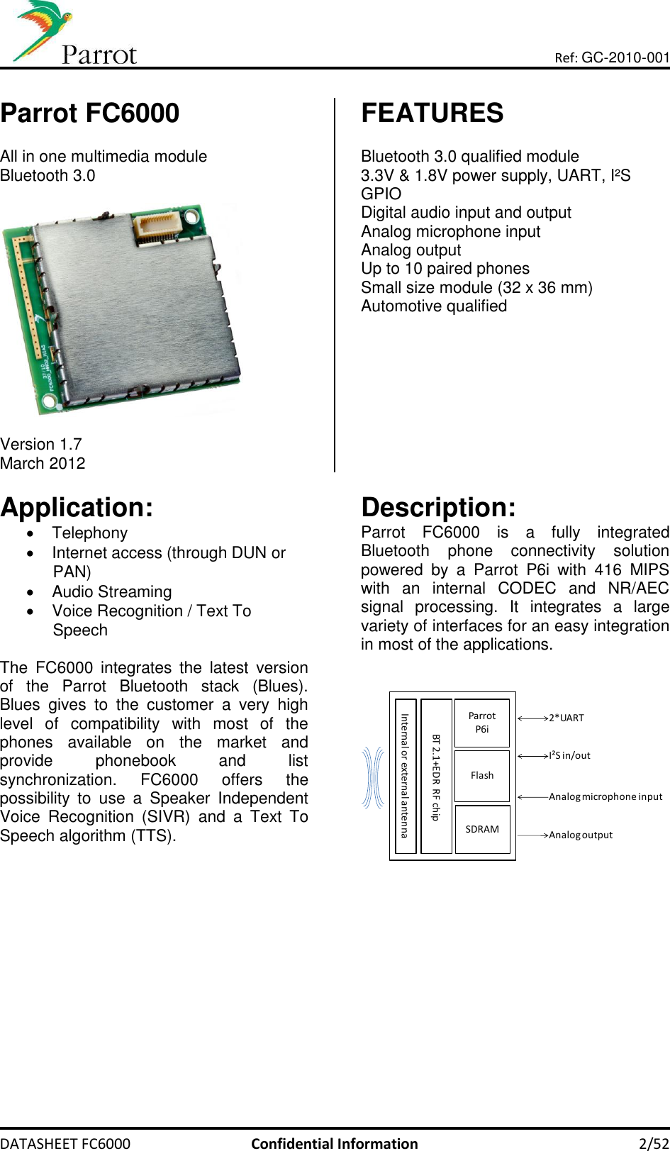       DATASHEET FC6000  Confidential Information  2/52 Ref: GC-2010-001  Parrot FC6000  All in one multimedia module Bluetooth 3.0    Version 1.7 March 2012 FEATURES  Bluetooth 3.0 qualified module 3.3V &amp; 1.8V power supply, UART, I²S  GPIO Digital audio input and output Analog microphone input  Analog output Up to 10 paired phones Small size module (32 x 36 mm) Automotive qualified   Application:   Telephony   Internet access (through DUN or PAN)   Audio Streaming   Voice Recognition / Text To Speech  The  FC6000  integrates  the  latest  version of  the  Parrot  Bluetooth  stack  (Blues). Blues  gives  to  the  customer  a  very  high level  of  compatibility  with  most  of  the phones  available  on  the  market  and provide  phonebook  and  list synchronization.  FC6000  offers  the possibility  to  use  a  Speaker  Independent Voice  Recognition  (SIVR)  and  a  Text  To Speech algorithm (TTS).       Description: Parrot  FC6000  is  a  fully  integrated Bluetooth  phone  connectivity  solution powered  by  a  Parrot  P6i  with  416  MIPS with  an  internal  CODEC  and  NR/AEC signal  processing.  It  integrates  a  large variety of interfaces for an easy integration in most of the applications.    ParrotP6iFlashSDRAMBT 2.1+EDR  RF chipInternal or external antenna2*UARTI²S in/outAnalog microphone inputAnalog output     