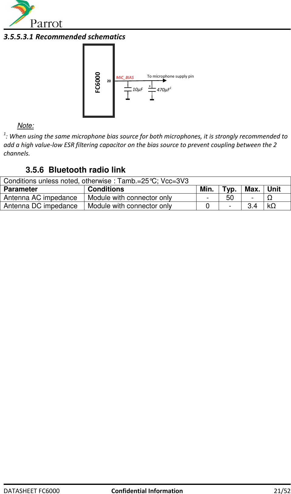    DATASHEET FC6000  Confidential Information 21/52 3.5.5.3.1 Recommended schematics    Note: 1: When using the same microphone bias source for both microphones, it is strongly recommended to add a high value-low ESR filtering capacitor on the bias source to prevent coupling between the 2 channels. 3.5.6 Bluetooth radio link Conditions unless noted, otherwise : Tamb.=25°C; Vcc=3V3 Parameter Conditions Min. Typ. Max. Unit Antenna AC impedance Module with connector only - 50 - Ω Antenna DC impedance Module with connector only 0 - 3.4 kΩ FC6000 MIC_BIAS 470µF1 To microphone supply pin + 20 10µF 