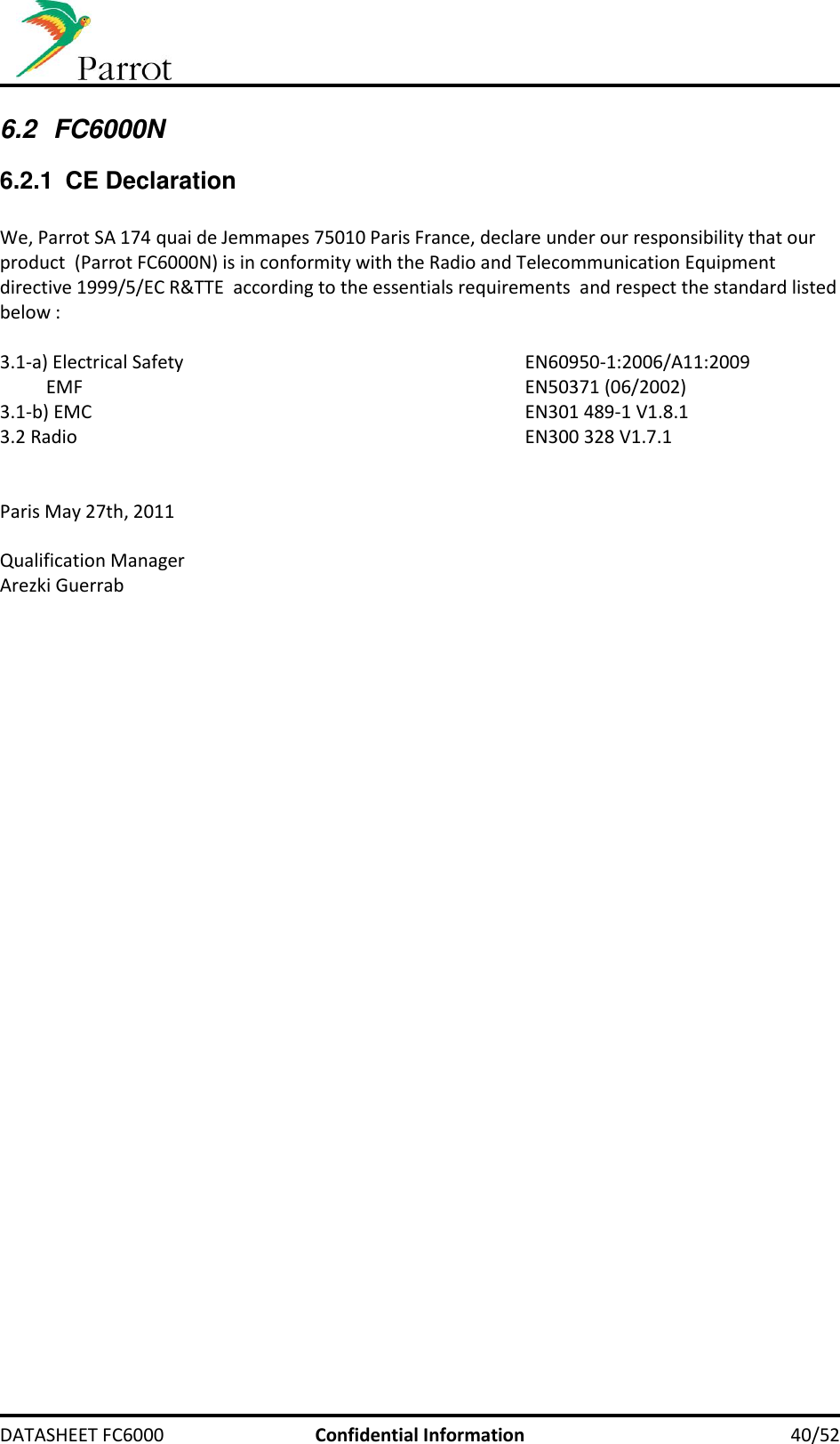     DATASHEET FC6000  Confidential Information 40/52 6.2  FC6000N 6.2.1  CE Declaration  We, Parrot SA 174 quai de Jemmapes 75010 Paris France, declare under our responsibility that our product  (Parrot FC6000N) is in conformity with the Radio and Telecommunication Equipment directive 1999/5/EC R&amp;TTE  according to the essentials requirements  and respect the standard listed below :  3.1-a) Electrical Safety            EN60950-1:2006/A11:2009           EMF              EN50371 (06/2002) 3.1-b) EMC              EN301 489-1 V1.8.1 3.2 Radio              EN300 328 V1.7.1   Paris May 27th, 2011  Qualification Manager Arezki Guerrab   