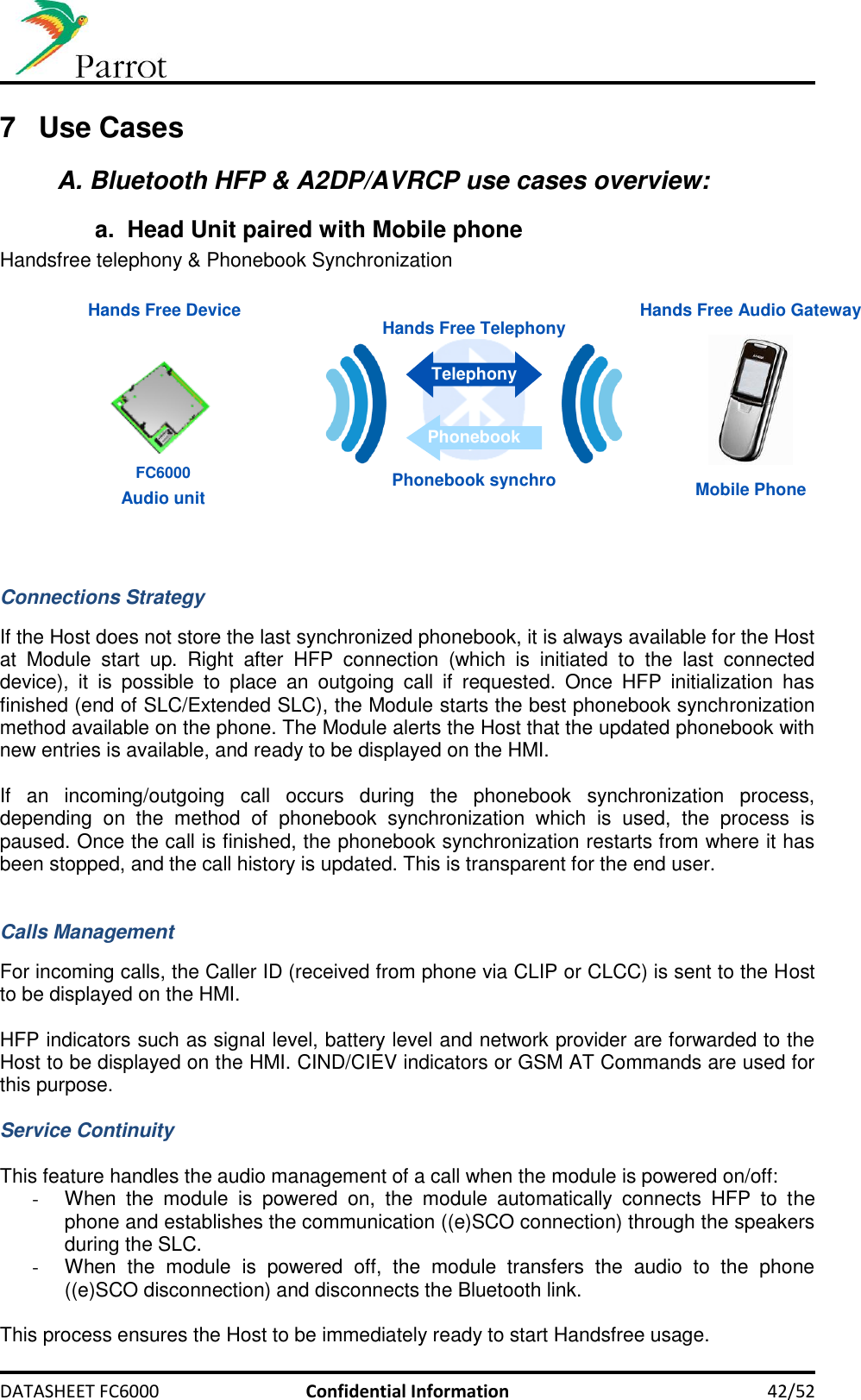     DATASHEET FC6000  Confidential Information 42/52 7  Use Cases A. Bluetooth HFP &amp; A2DP/AVRCP use cases overview: a.  Head Unit paired with Mobile phone  Handsfree telephony &amp; Phonebook Synchronization   Hands Free Audio Gateway Hands Free Device Mobile Phone Audio unit Hands Free Telephony Telephony Phonebook Phonebook synchro FC6000   Connections Strategy  If the Host does not store the last synchronized phonebook, it is always available for the Host at  Module  start  up.  Right  after  HFP  connection  (which  is  initiated  to  the  last  connected device),  it  is  possible  to  place  an  outgoing  call  if  requested.  Once  HFP  initialization  has finished (end of SLC/Extended SLC), the Module starts the best phonebook synchronization method available on the phone. The Module alerts the Host that the updated phonebook with new entries is available, and ready to be displayed on the HMI.  If  an  incoming/outgoing  call  occurs  during  the  phonebook  synchronization  process, depending  on  the  method  of  phonebook  synchronization  which  is  used,  the  process  is paused. Once the call is finished, the phonebook synchronization restarts from where it has been stopped, and the call history is updated. This is transparent for the end user.   Calls Management  For incoming calls, the Caller ID (received from phone via CLIP or CLCC) is sent to the Host to be displayed on the HMI.  HFP indicators such as signal level, battery level and network provider are forwarded to the Host to be displayed on the HMI. CIND/CIEV indicators or GSM AT Commands are used for this purpose.  Service Continuity  This feature handles the audio management of a call when the module is powered on/off: -  When  the  module  is  powered  on,  the  module  automatically  connects  HFP  to  the phone and establishes the communication ((e)SCO connection) through the speakers during the SLC. -  When  the  module  is  powered  off,  the  module  transfers  the  audio  to  the  phone ((e)SCO disconnection) and disconnects the Bluetooth link.  This process ensures the Host to be immediately ready to start Handsfree usage.  