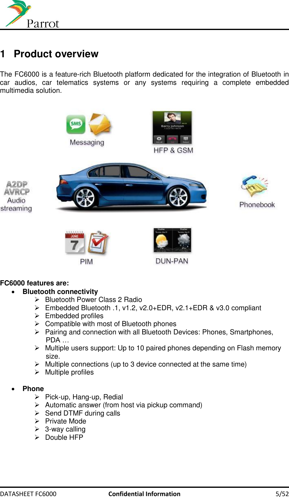     DATASHEET FC6000  Confidential Information  5/52  1  Product overview  The FC6000 is a feature-rich Bluetooth platform dedicated for the integration of Bluetooth in car  audios,  car  telematics  systems  or  any  systems  requiring  a  complete  embedded multimedia solution.     FC6000 features are:  Bluetooth connectivity   Bluetooth Power Class 2 Radio   Embedded Bluetooth .1, v1.2, v2.0+EDR, v2.1+EDR &amp; v3.0 compliant   Embedded profiles   Compatible with most of Bluetooth phones   Pairing and connection with all Bluetooth Devices: Phones, Smartphones, PDA …   Multiple users support: Up to 10 paired phones depending on Flash memory size.   Multiple connections (up to 3 device connected at the same time)   Multiple profiles    Phone   Pick-up, Hang-up, Redial   Automatic answer (from host via pickup command)   Send DTMF during calls   Private Mode   3-way calling   Double HFP 