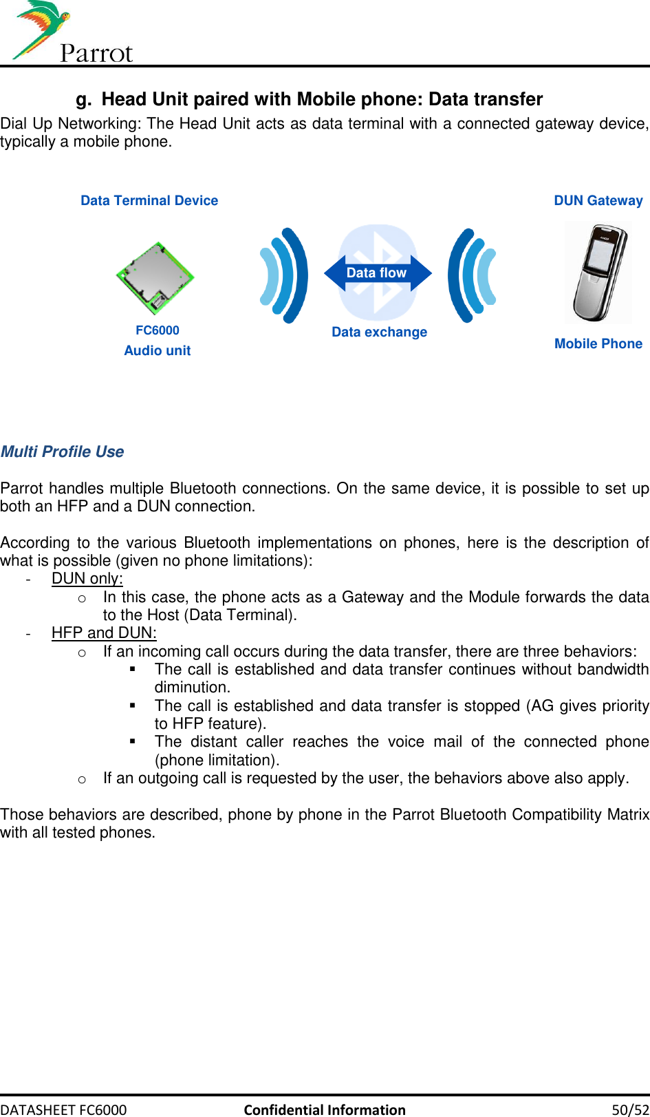     DATASHEET FC6000  Confidential Information 50/52 g.  Head Unit paired with Mobile phone: Data transfer Dial Up Networking: The Head Unit acts as data terminal with a connected gateway device, typically a mobile phone.    DUN Gateway Data Terminal Device Mobile Phone Data exchange Data flow Audio unit FC6000    Multi Profile Use  Parrot handles multiple Bluetooth connections. On the same device, it is possible to set up both an HFP and a DUN connection.  According  to  the  various  Bluetooth  implementations  on  phones,  here  is the  description of what is possible (given no phone limitations): -  DUN only:  o  In this case, the phone acts as a Gateway and the Module forwards the data to the Host (Data Terminal). -  HFP and DUN: o  If an incoming call occurs during the data transfer, there are three behaviors:    The call is established and data transfer continues without bandwidth diminution.   The call is established and data transfer is stopped (AG gives priority to HFP feature).   The  distant  caller  reaches  the  voice  mail  of  the  connected  phone (phone limitation). o  If an outgoing call is requested by the user, the behaviors above also apply.  Those behaviors are described, phone by phone in the Parrot Bluetooth Compatibility Matrix with all tested phones.  
