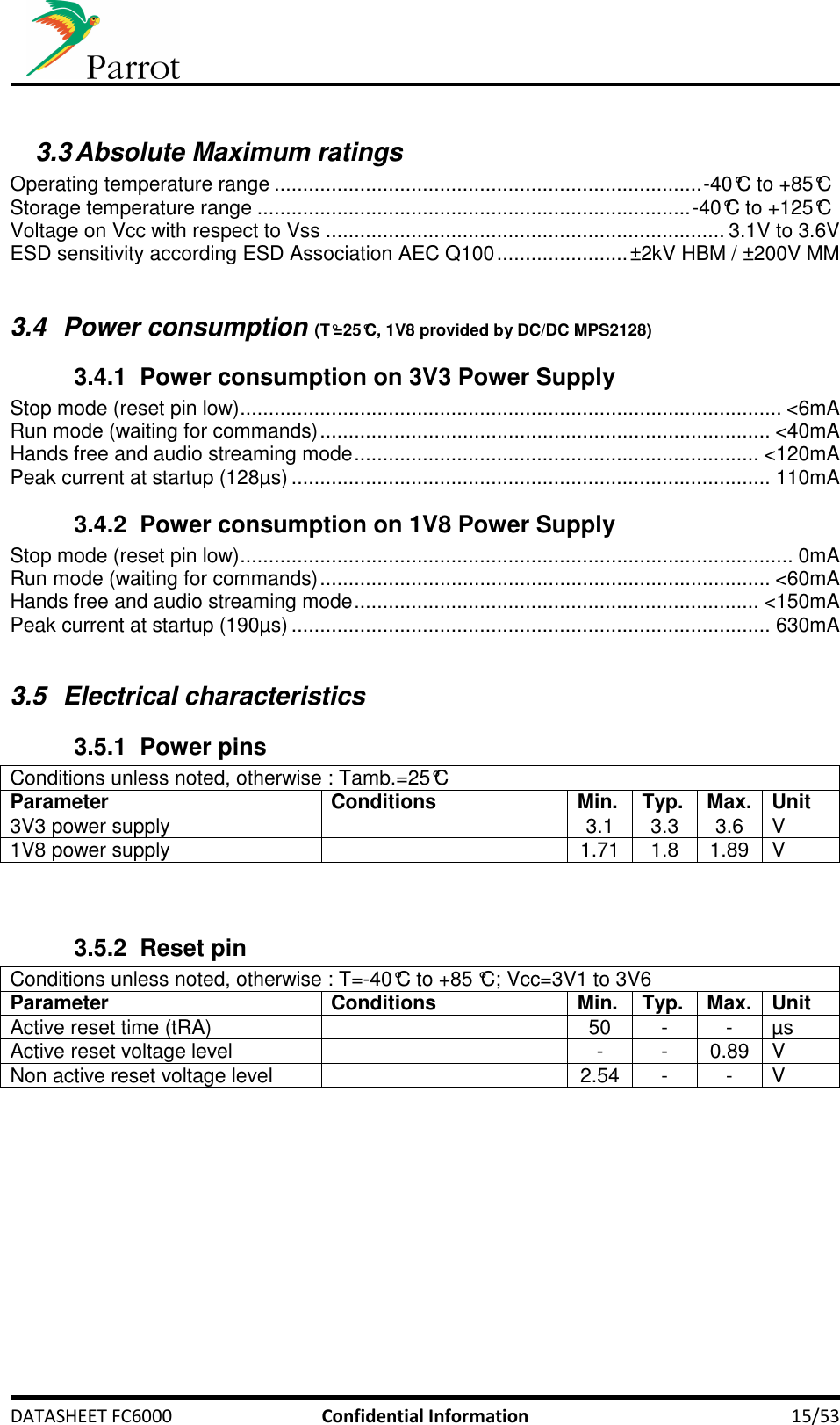     DATASHEET FC6000  Confidential Information  15/53  3.3 Absolute Maximum ratings  Operating temperature range ........................................................................... -40°C to +85°C Storage temperature range ............................................................................ -40°C to +125°C Voltage on Vcc with respect to Vss ...................................................................... 3.1V to 3.6V ESD sensitivity according ESD Association AEC Q100 ....................... ±2kV HBM / ±200V MM  3.4  Power consumption (T°=25°C, 1V8 provided by DC/DC MPS2128) 3.4.1  Power consumption on 3V3 Power Supply Stop mode (reset pin low) ............................................................................................... &lt;6mA Run mode (waiting for commands) ............................................................................... &lt;40mA Hands free and audio streaming mode ....................................................................... &lt;120mA Peak current at startup (128µs) .................................................................................... 110mA 3.4.2  Power consumption on 1V8 Power Supply Stop mode (reset pin low) ................................................................................................. 0mA Run mode (waiting for commands) ............................................................................... &lt;60mA Hands free and audio streaming mode ....................................................................... &lt;150mA Peak current at startup (190µs) .................................................................................... 630mA  3.5  Electrical characteristics 3.5.1  Power pins Conditions unless noted, otherwise : Tamb.=25°C Parameter Conditions Min. Typ. Max. Unit 3V3 power supply    3.1  3.3  3.6  V 1V8 power supply    1.71  1.8  1.89  V   3.5.2  Reset pin Conditions unless noted, otherwise : T=-40°C to +85 °C; Vcc=3V1 to 3V6 Parameter Conditions Min. Typ. Max. Unit Active reset time (tRA)    50  -  -  µs Active reset voltage level    -  -  0.89  V Non active reset voltage level    2.54  -  -  V  