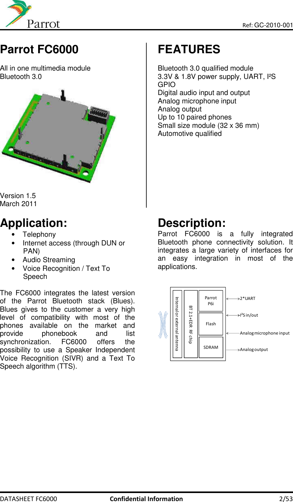       DATASHEET FC6000  Confidential Information  2/53 Ref: GC-2010-001  Parrot FC6000  All in one multimedia module Bluetooth 3.0    Version 1.5 March 2011 FEATURES  Bluetooth 3.0 qualified module 3.3V &amp; 1.8V power supply, UART, I²S  GPIO Digital audio input and output Analog microphone input  Analog output Up to 10 paired phones Small size module (32 x 36 mm) Automotive qualified   Application: •  Telephony •  Internet access (through DUN or PAN) •  Audio Streaming •  Voice Recognition / Text To Speech  The  FC6000  integrates  the  latest  version of  the  Parrot  Bluetooth  stack  (Blues). Blues  gives  to  the  customer  a  very  high level  of  compatibility  with  most  of  the phones  available  on  the  market  and provide  phonebook  and  list synchronization.  FC6000  offers  the possibility  to  use  a  Speaker  Independent Voice  Recognition  (SIVR)  and  a  Text  To Speech algorithm (TTS).       Description: Parrot  FC6000  is  a  fully  integrated Bluetooth  phone  connectivity  solution.  It integrates a large  variety of interfaces for an  easy  integration  in  most  of  the applications.    ParrotP6iFlashSDRAMBT 2.1+EDR  RF chipInternal or external antenna2*UARTI²S in/outAnalog microphone inputAnalog output     