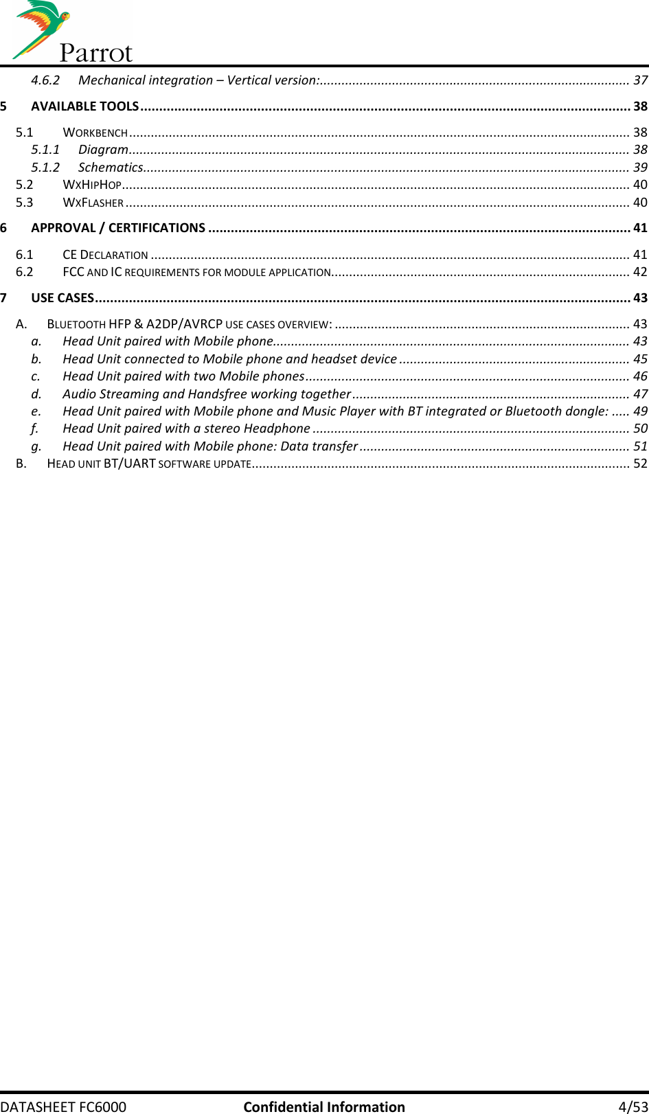     DATASHEET FC6000  Confidential Information  4/53 4.6.2 Mechanical integration – Vertical version:...................................................................................... 37 5 AVAILABLE TOOLS .................................................................................................................................. 38 5.1 WORKBENCH ........................................................................................................................................... 38 5.1.1 Diagram ........................................................................................................................................... 38 5.1.2 Schematics ....................................................................................................................................... 39 5.2 WXHIPHOP ............................................................................................................................................. 40 5.3 WXFLASHER ............................................................................................................................................ 40 6 APPROVAL / CERTIFICATIONS ................................................................................................................ 41 6.1 CE DECLARATION ..................................................................................................................................... 41 6.2 FCC AND IC REQUIREMENTS FOR MODULE APPLICATION................................................................................... 42 7 USE CASES .............................................................................................................................................. 43 A. BLUETOOTH HFP &amp; A2DP/AVRCP USE CASES OVERVIEW: .................................................................................. 43 a. Head Unit paired with Mobile phone................................................................................................... 43 b. Head Unit connected to Mobile phone and headset device ................................................................ 45 c. Head Unit paired with two Mobile phones .......................................................................................... 46 d. Audio Streaming and Handsfree working together ............................................................................. 47 e. Head Unit paired with Mobile phone and Music Player with BT integrated or Bluetooth dongle: ..... 49 f. Head Unit paired with a stereo Headphone ........................................................................................ 50 g. Head Unit paired with Mobile phone: Data transfer ........................................................................... 51 B. HEAD UNIT BT/UART SOFTWARE UPDATE ......................................................................................................... 52 