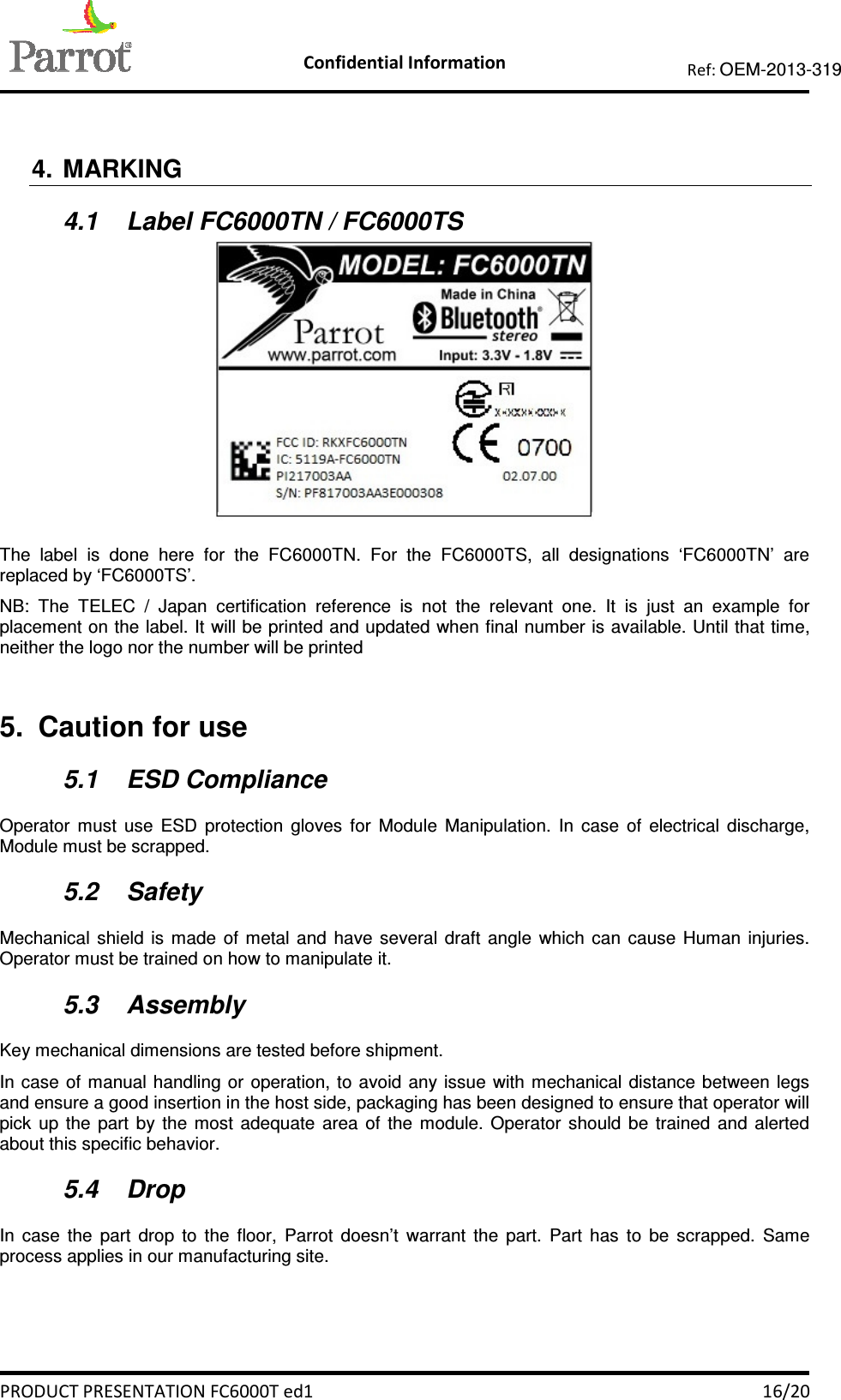    Confidential Information   PRODUCT PRESENTATION FC6000T ed1    16/20 Ref: OEM-2013-319   4.  MARKING 4.1  Label FC6000TN / FC6000TS   The  label  is  done  here  for  the  FC6000TN.  For  the  FC6000TS,  all  designations  ‘FC6000TN’  are replaced by ‘FC6000TS’. NB:  The  TELEC  /  Japan  certification  reference  is  not  the  relevant  one.  It  is  just  an  example  for placement on the label. It will be printed and updated when final number is available. Until that time, neither the logo nor the number will be printed  5.  Caution for use 5.1  ESD Compliance Operator  must  use  ESD  protection  gloves  for  Module  Manipulation.  In  case  of  electrical  discharge, Module must be scrapped. 5.2  Safety Mechanical  shield  is  made  of  metal  and  have  several  draft  angle  which  can  cause  Human  injuries. Operator must be trained on how to manipulate it. 5.3  Assembly Key mechanical dimensions are tested before shipment.  In case  of manual handling or  operation, to  avoid  any issue  with mechanical distance between  legs and ensure a good insertion in the host side, packaging has been designed to ensure that operator will pick  up  the  part  by  the  most  adequate  area  of  the  module.  Operator  should  be  trained  and  alerted about this specific behavior. 5.4  Drop In  case  the  part  drop  to  the  floor,  Parrot  doesn’t  warrant  the  part.  Part  has  to  be  scrapped.  Same process applies in our manufacturing site.  