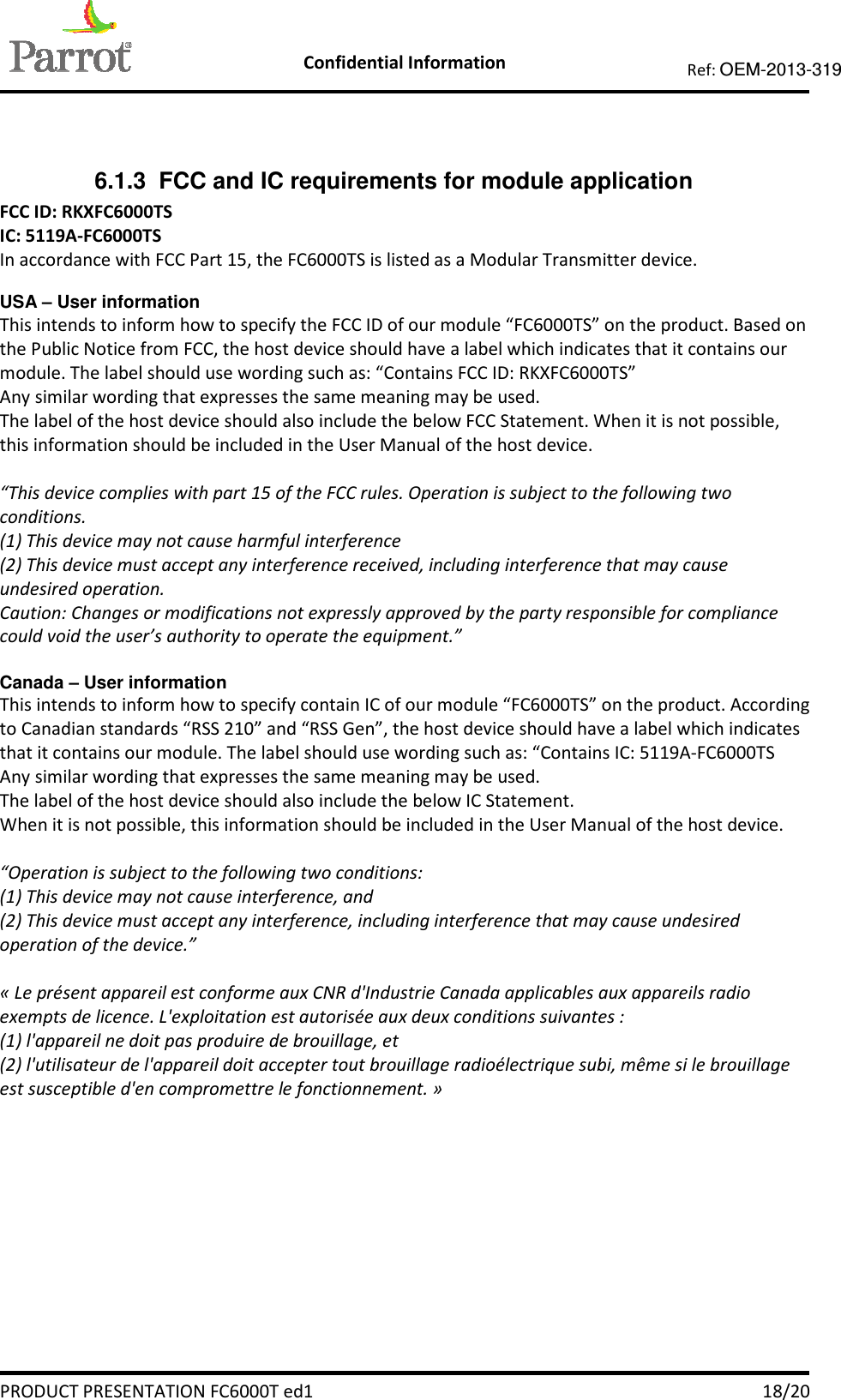    Confidential Information   PRODUCT PRESENTATION FC6000T ed1    18/20 Ref: OEM-2013-319    6.1.3  FCC and IC requirements for module application FCC ID: RKXFC6000TS IC: 5119A-FC6000TS In accordance with FCC Part 15, the FC6000TS is listed as a Modular Transmitter device.  USA – User information This intends to inform how to specify the FCC ID of our module “FC6000TS” on the product. Based on the Public Notice from FCC, the host device should have a label which indicates that it contains our module. The label should use wording such as: “Contains FCC ID: RKXFC6000TS” Any similar wording that expresses the same meaning may be used. The label of the host device should also include the below FCC Statement. When it is not possible, this information should be included in the User Manual of the host device.  “This device complies with part 15 of the FCC rules. Operation is subject to the following two conditions. (1) This device may not cause harmful interference (2) This device must accept any interference received, including interference that may cause undesired operation. Caution: Changes or modifications not expressly approved by the party responsible for compliance could void the user’s authority to operate the equipment.”  Canada – User information This intends to inform how to specify contain IC of our module “FC6000TS” on the product. According to Canadian standards “RSS 210” and “RSS Gen”, the host device should have a label which indicates that it contains our module. The label should use wording such as: “Contains IC: 5119A-FC6000TS Any similar wording that expresses the same meaning may be used. The label of the host device should also include the below IC Statement. When it is not possible, this information should be included in the User Manual of the host device.  “Operation is subject to the following two conditions: (1) This device may not cause interference, and (2) This device must accept any interference, including interference that may cause undesired operation of the device.”  « Le présent appareil est conforme aux CNR d&apos;Industrie Canada applicables aux appareils radio exempts de licence. L&apos;exploitation est autorisée aux deux conditions suivantes :  (1) l&apos;appareil ne doit pas produire de brouillage, et  (2) l&apos;utilisateur de l&apos;appareil doit accepter tout brouillage radioélectrique subi, même si le brouillage est susceptible d&apos;en compromettre le fonctionnement. »  