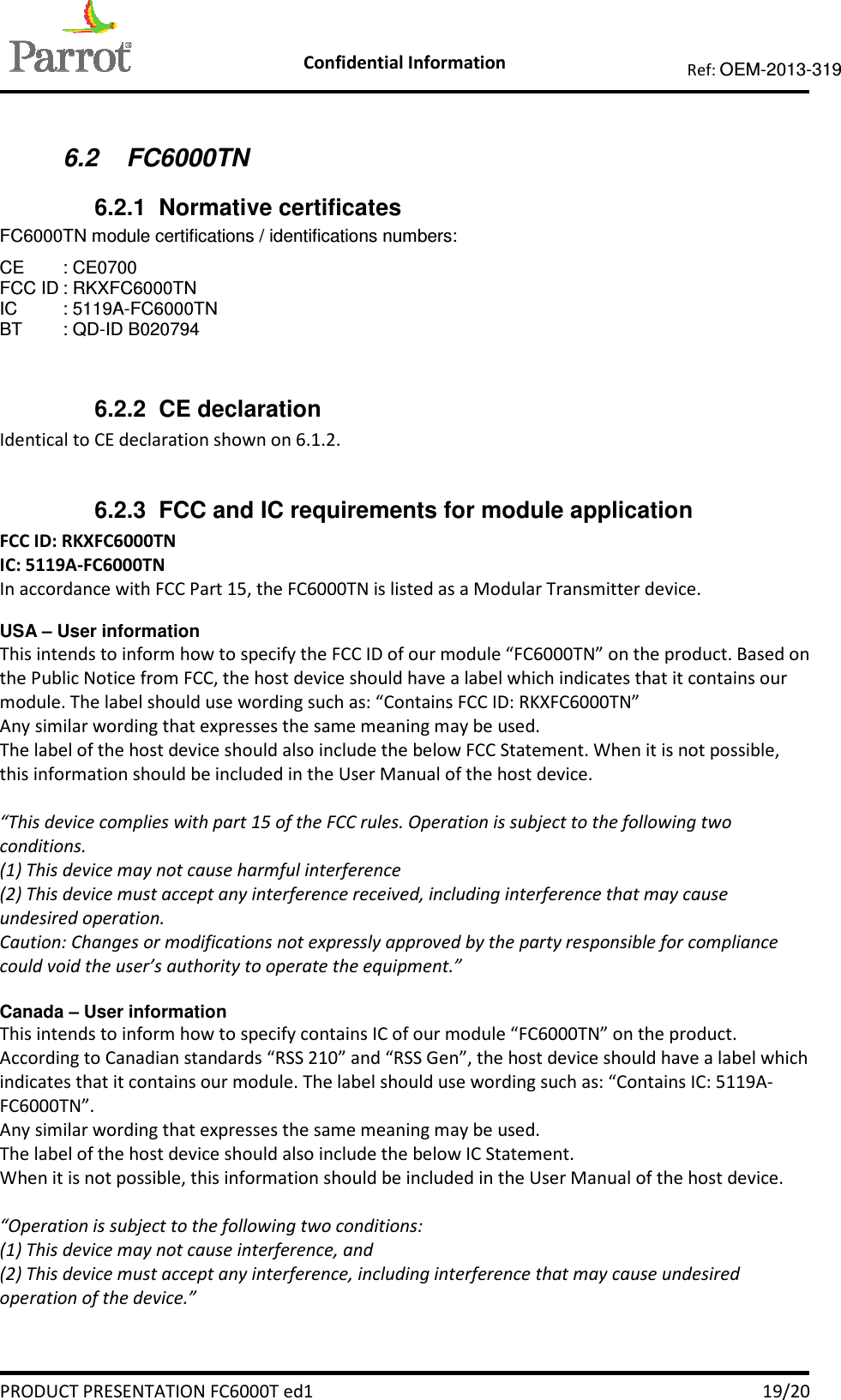    Confidential Information   PRODUCT PRESENTATION FC6000T ed1    19/20 Ref: OEM-2013-319   6.2  FC6000TN 6.2.1  Normative certificates FC6000TN module certifications / identifications numbers: CE  : CE0700  FCC ID : RKXFC6000TN IC  : 5119A-FC6000TN BT  : QD-ID B020794  6.2.2  CE declaration Identical to CE declaration shown on 6.1.2.  6.2.3  FCC and IC requirements for module application FCC ID: RKXFC6000TN IC: 5119A-FC6000TN In accordance with FCC Part 15, the FC6000TN is listed as a Modular Transmitter device.  USA – User information This intends to inform how to specify the FCC ID of our module “FC6000TN” on the product. Based on the Public Notice from FCC, the host device should have a label which indicates that it contains our module. The label should use wording such as: “Contains FCC ID: RKXFC6000TN” Any similar wording that expresses the same meaning may be used. The label of the host device should also include the below FCC Statement. When it is not possible, this information should be included in the User Manual of the host device.  “This device complies with part 15 of the FCC rules. Operation is subject to the following two conditions. (1) This device may not cause harmful interference (2) This device must accept any interference received, including interference that may cause undesired operation. Caution: Changes or modifications not expressly approved by the party responsible for compliance could void the user’s authority to operate the equipment.”  Canada – User information This intends to inform how to specify contains IC of our module “FC6000TN” on the product. According to Canadian standards “RSS 210” and “RSS Gen”, the host device should have a label which indicates that it contains our module. The label should use wording such as: “Contains IC: 5119A-FC6000TN”. Any similar wording that expresses the same meaning may be used. The label of the host device should also include the below IC Statement. When it is not possible, this information should be included in the User Manual of the host device.  “Operation is subject to the following two conditions: (1) This device may not cause interference, and (2) This device must accept any interference, including interference that may cause undesired operation of the device.”  