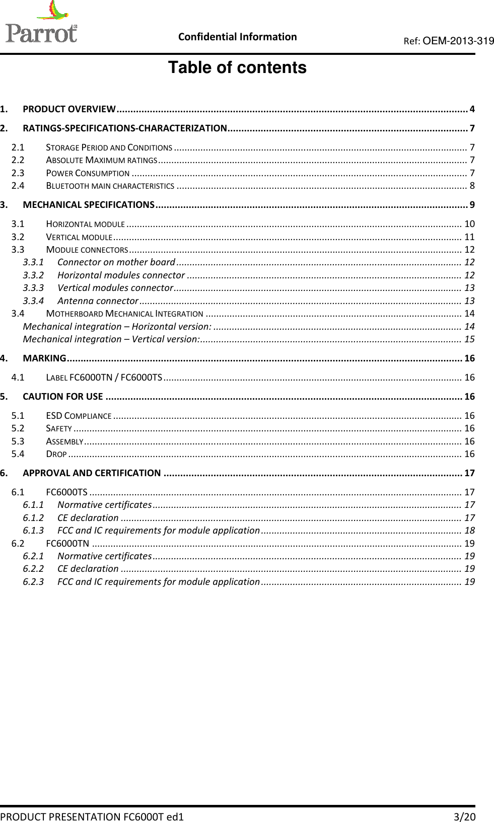    Confidential Information   PRODUCT PRESENTATION FC6000T ed1    3/20 Ref: OEM-2013-319  Table of contents  1. PRODUCT OVERVIEW ............................................................................................................................... 4 2. RATINGS-SPECIFICATIONS-CHARACTERIZATION....................................................................................... 7 2.1 STORAGE PERIOD AND CONDITIONS ............................................................................................................... 7 2.2 ABSOLUTE MAXIMUM RATINGS ..................................................................................................................... 7 2.3 POWER CONSUMPTION ............................................................................................................................... 7 2.4 BLUETOOTH MAIN CHARACTERISTICS .............................................................................................................. 8 3. MECHANICAL SPECIFICATIONS ................................................................................................................. 9 3.1 HORIZONTAL MODULE ............................................................................................................................... 10 3.2 VERTICAL MODULE .................................................................................................................................... 11 3.3 MODULE CONNECTORS .............................................................................................................................. 12 3.3.1 Connector on mother board ............................................................................................................ 12 3.3.2 Horizontal modules connector ........................................................................................................ 12 3.3.3 Vertical modules connector ............................................................................................................. 13 3.3.4 Antenna connector .......................................................................................................................... 13 3.4 MOTHERBOARD MECHANICAL INTEGRATION ................................................................................................. 14 Mechanical integration – Horizontal version: .............................................................................................. 14 Mechanical integration – Vertical version: ................................................................................................... 15 4. MARKING ............................................................................................................................................... 16 4.1 LABEL FC6000TN / FC6000TS ................................................................................................................. 16 5. CAUTION FOR USE ................................................................................................................................. 16 5.1 ESD COMPLIANCE .................................................................................................................................... 16 5.2 SAFETY ................................................................................................................................................... 16 5.3 ASSEMBLY ............................................................................................................................................... 16 5.4 DROP ..................................................................................................................................................... 16 6. APPROVAL AND CERTIFICATION ............................................................................................................ 17 6.1 FC6000TS ............................................................................................................................................. 17 6.1.1 Normative certificates ..................................................................................................................... 17 6.1.2 CE declaration ................................................................................................................................. 17 6.1.3 FCC and IC requirements for module application ............................................................................ 18 6.2 FC6000TN ............................................................................................................................................ 19 6.2.1 Normative certificates ..................................................................................................................... 19 6.2.2 CE declaration ................................................................................................................................. 19 6.2.3 FCC and IC requirements for module application ............................................................................ 19 