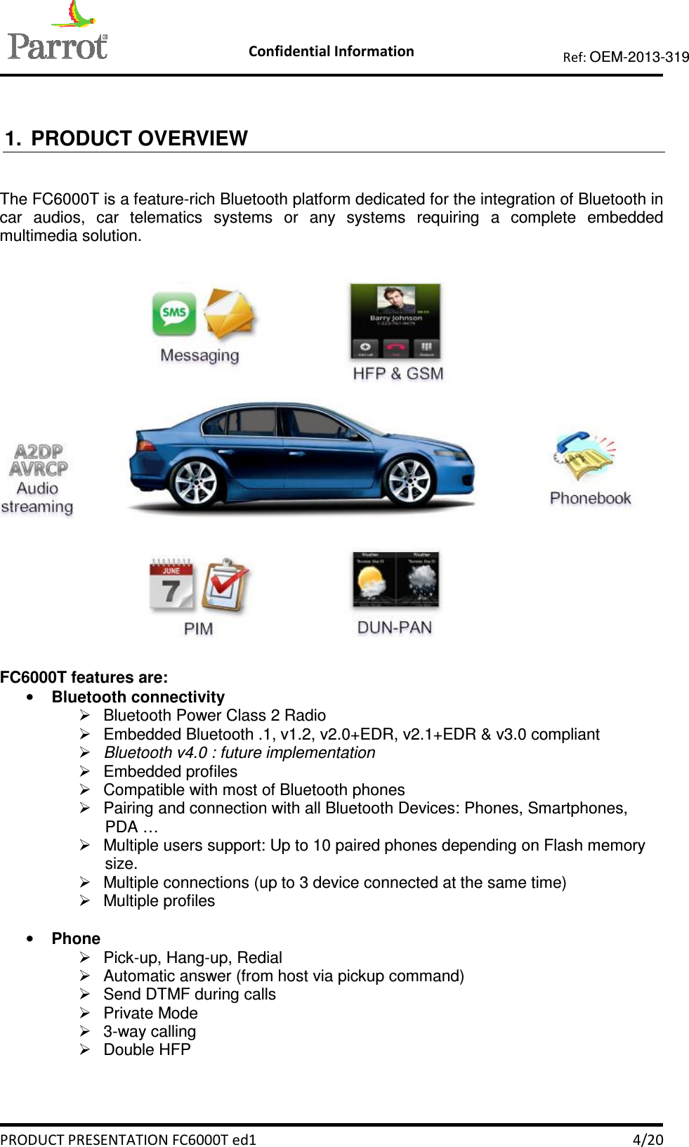    Confidential Information   PRODUCT PRESENTATION FC6000T ed1    4/20 Ref: OEM-2013-319   1.  PRODUCT OVERVIEW  The FC6000T is a feature-rich Bluetooth platform dedicated for the integration of Bluetooth in car  audios,  car  telematics  systems  or  any  systems  requiring  a  complete  embedded multimedia solution.     FC6000T features are: • Bluetooth connectivity   Bluetooth Power Class 2 Radio   Embedded Bluetooth .1, v1.2, v2.0+EDR, v2.1+EDR &amp; v3.0 compliant  Bluetooth v4.0 : future implementation   Embedded profiles   Compatible with most of Bluetooth phones   Pairing and connection with all Bluetooth Devices: Phones, Smartphones, PDA …   Multiple users support: Up to 10 paired phones depending on Flash memory size.   Multiple connections (up to 3 device connected at the same time)   Multiple profiles   • Phone   Pick-up, Hang-up, Redial   Automatic answer (from host via pickup command)   Send DTMF during calls   Private Mode   3-way calling   Double HFP 