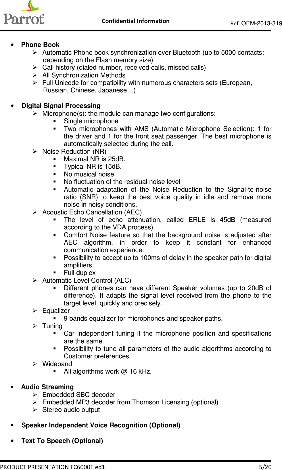    Confidential Information   PRODUCT PRESENTATION FC6000T ed1    5/20 Ref: OEM-2013-319   • Phone Book   Automatic Phone book synchronization over Bluetooth (up to 5000 contacts; depending on the Flash memory size)   Call history (dialed number, received calls, missed calls)   All Synchronization Methods   Full Unicode for compatibility with numerous characters sets (European, Russian, Chinese, Japanese…)  • Digital Signal Processing   Microphone(s): the module can manage two configurations:   Single microphone   Two  microphones  with  AMS  (Automatic  Microphone  Selection):  1  for the driver and 1 for the front seat passenger. The best microphone is automatically selected during the call.   Noise Reduction (NR)   Maximal NR is 25dB.   Typical NR is 15dB.   No musical noise   No fluctuation of the residual noise level   Automatic  adaptation  of  the  Noise  Reduction  to  the  Signal-to-noise ratio  (SNR)  to  keep  the  best  voice  quality  in  idle  and  remove  more noise in noisy conditions.    Acoustic Echo Cancellation (AEC)   The  level  of  echo  attenuation,  called  ERLE  is  45dB  (measured according to the VDA process).   Comfort  Noise feature so  that  the  background  noise is  adjusted  after AEC  algorithm,  in  order  to  keep  it  constant  for  enhanced communication experience.   Possibility to accept up to 100ms of delay in the speaker path for digital amplifiers.   Full duplex   Automatic Level Control (ALC)   Different  phones  can  have  different  Speaker  volumes  (up  to  20dB  of difference).  It  adapts  the  signal  level  received  from  the  phone  to  the target level, quickly and precisely.   Equalizer    9 bands equalizer for microphones and speaker paths.   Tuning    Car  independent  tuning  if  the  microphone  position  and  specifications are the same.    Possibility to  tune all parameters of the audio algorithms according to Customer preferences.   Wideband   All algorithms work @ 16 kHz.  • Audio Streaming   Embedded SBC decoder   Embedded MP3 decoder from Thomson Licensing (optional)   Stereo audio output  • Speaker Independent Voice Recognition (Optional)  • Text To Speech (Optional)  