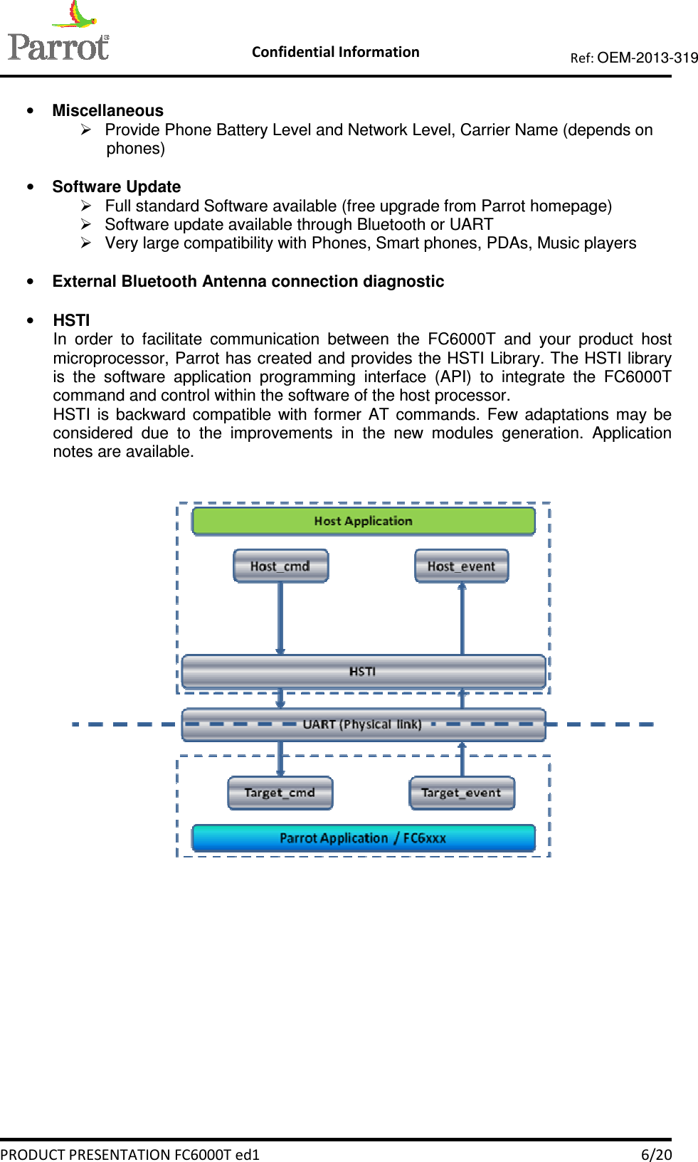    Confidential Information   PRODUCT PRESENTATION FC6000T ed1    6/20 Ref: OEM-2013-319   • Miscellaneous   Provide Phone Battery Level and Network Level, Carrier Name (depends on phones)  • Software Update   Full standard Software available (free upgrade from Parrot homepage)   Software update available through Bluetooth or UART   Very large compatibility with Phones, Smart phones, PDAs, Music players  • External Bluetooth Antenna connection diagnostic  • HSTI In  order  to  facilitate  communication  between  the  FC6000T  and  your  product  host microprocessor, Parrot has created and provides the HSTI Library. The HSTI library is  the  software  application  programming  interface  (API)  to  integrate  the  FC6000T command and control within the software of the host processor. HSTI  is  backward  compatible  with  former  AT  commands.  Few  adaptations  may  be considered  due  to  the  improvements  in  the  new  modules  generation.  Application notes are available.     