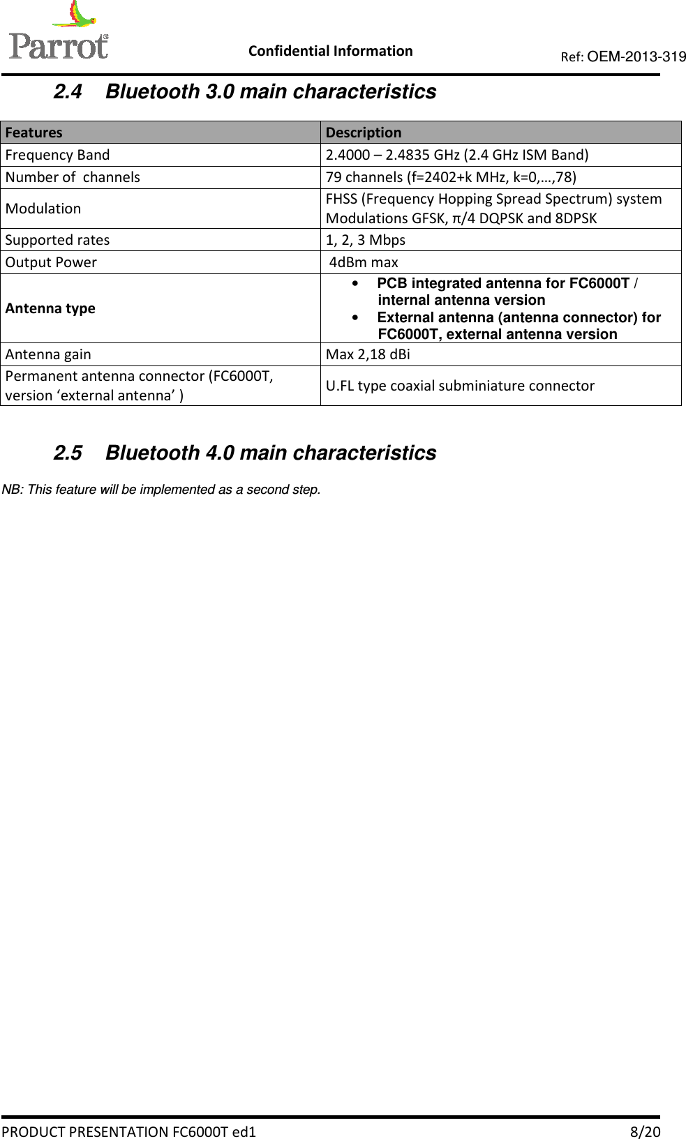    Confidential Information   PRODUCT PRESENTATION FC6000T ed1    8/20 Ref: OEM-2013-319  2.4  Bluetooth 3.0 main characteristics Features   Description Frequency Band   2.4000 – 2.4835 GHz (2.4 GHz ISM Band) Number of  channels  79 channels (f=2402+k MHz, k=0,…,78) Modulation  FHSS (Frequency Hopping Spread Spectrum) system Modulations GFSK, π/4 DQPSK and 8DPSK Supported rates   1, 2, 3 Mbps Output Power   4dBm max Antenna type • PCB integrated antenna for FC6000T / internal antenna version • External antenna (antenna connector) for FC6000T, external antenna version Antenna gain  Max 2,18 dBi Permanent antenna connector (FC6000T, version ‘external antenna’ )  U.FL type coaxial subminiature connector  2.5  Bluetooth 4.0 main characteristics NB: This feature will be implemented as a second step.   