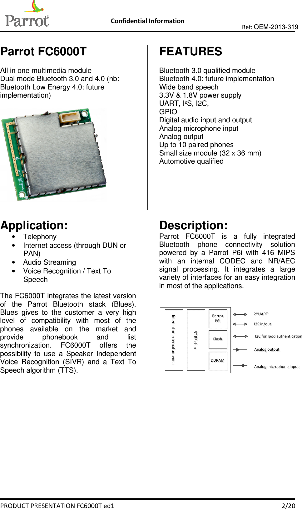   Confidential Information   PRODUCT PRESENTATION FC6000T ed1    2/20 Ref: OEM-2013-319  Parrot FC6000T  All in one multimedia module Dual mode Bluetooth 3.0 and 4.0 (nb: Bluetooth Low Energy 4.0: future implementation)    FEATURES  Bluetooth 3.0 qualified module Bluetooth 4.0: future implementation Wide band speech 3.3V &amp; 1.8V power supply UART, I²S, I2C,  GPIO Digital audio input and output Analog microphone input  Analog output Up to 10 paired phones Small size module (32 x 36 mm) Automotive qualified   Application: •  Telephony •  Internet access (through DUN or PAN) •  Audio Streaming •  Voice Recognition / Text To Speech  The FC6000T integrates the latest version of  the  Parrot  Bluetooth  stack  (Blues). Blues  gives  to  the  customer  a  very  high level  of  compatibility  with  most  of  the phones  available  on  the  market  and provide  phonebook  and  list synchronization.  FC6000T  offers  the possibility  to  use  a  Speaker  Independent Voice  Recognition  (SIVR)  and  a  Text  To Speech algorithm (TTS).       Description: Parrot  FC6000T  is  a  fully  integrated Bluetooth  phone  connectivity  solution powered  by  a  Parrot  P6i  with  416  MIPS with  an  internal  CODEC  and  NR/AEC signal  processing.  It  integrates  a  large variety of interfaces for an easy integration in most of the applications.    ParrotP6iFlashDDRAMAnalog outputAnalog microphone inputI2S in/out2*UARTI2C for Ipod authentication    