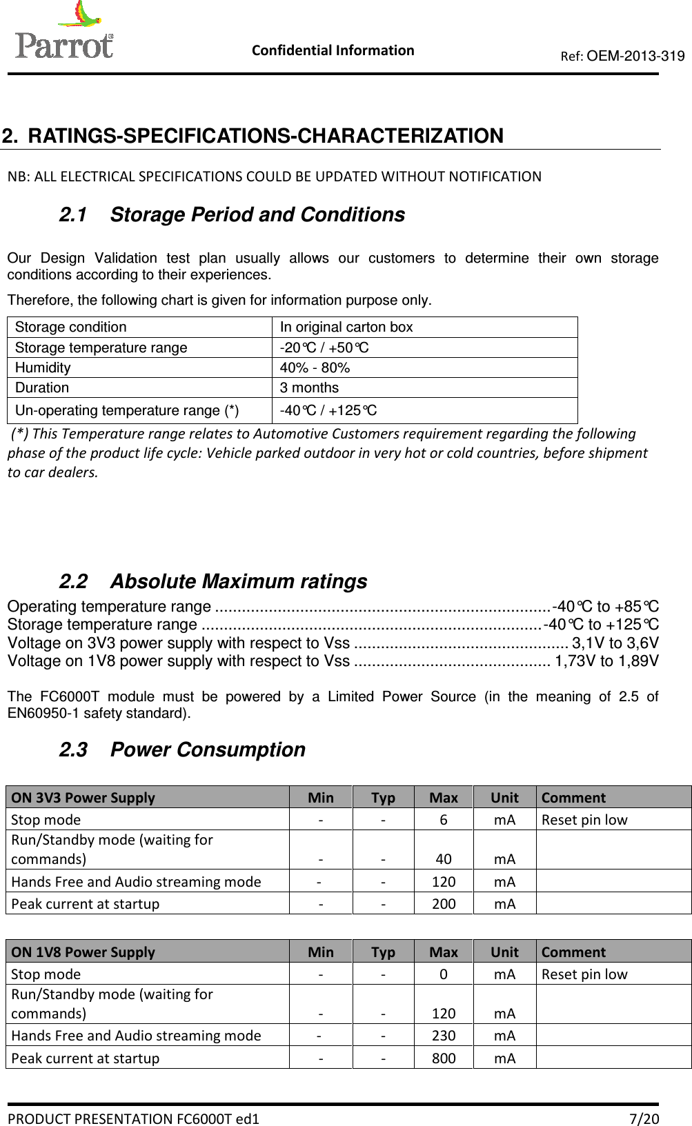   Confidential Information   PRODUCT PRESENTATION FC6000T ed1    7/20 Ref: OEM-2013-319   2.  RATINGS-SPECIFICATIONS-CHARACTERIZATION NB: ALL ELECTRICAL SPECIFICATIONS COULD BE UPDATED WITHOUT NOTIFICATION 2.1  Storage Period and Conditions   Our  Design  Validation  test  plan  usually  allows  our  customers  to  determine  their  own  storage conditions according to their experiences. Therefore, the following chart is given for information purpose only. Storage condition  In original carton box Storage temperature range  -20°C / +50°C Humidity  40% - 80% Duration  3 months Un-operating temperature range (*)  -40°C / +125°C  (*) This Temperature range relates to Automotive Customers requirement regarding the following phase of the product life cycle: Vehicle parked outdoor in very hot or cold countries, before shipment to car dealers.  2.2  Absolute Maximum ratings  Operating temperature range ........................................................................... -40°C to +85°C Storage temperature range ............................................................................ -40°C to +125°C Voltage on 3V3 power supply with respect to Vss ................................................ 3,1V to 3,6V Voltage on 1V8 power supply with respect to Vss ............................................ 1,73V to 1,89V  The  FC6000T  module  must  be  powered  by  a  Limited  Power  Source  (in  the  meaning  of  2.5  of EN60950-1 safety standard). 2.3  Power Consumption   ON 3V3 Power Supply  Min  Typ  Max  Unit  Comment Stop mode  -  -  6  mA  Reset pin low Run/Standby mode (waiting for commands)  -  -  40  mA    Hands Free and Audio streaming mode  -   -  120  mA    Peak current at startup  -  -  200  mA     ON 1V8 Power Supply  Min  Typ  Max  Unit  Comment Stop mode  -  -  0  mA  Reset pin low Run/Standby mode (waiting for commands)  -  -  120  mA    Hands Free and Audio streaming mode  -   -  230  mA    Peak current at startup  -  -  800  mA     