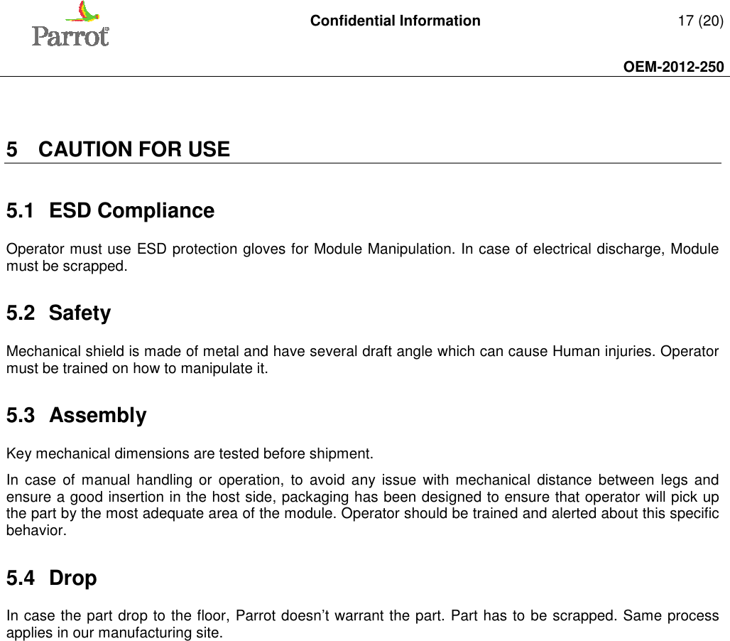   Confidential Information   17 (20)     OEM-2012-250     5  CAUTION FOR USE 5.1  ESD Compliance Operator must use ESD protection gloves for Module Manipulation. In case of electrical discharge, Module must be scrapped. 5.2  Safety Mechanical shield is made of metal and have several draft angle which can cause Human injuries. Operator must be trained on how to manipulate it. 5.3  Assembly Key mechanical dimensions are tested before shipment.  In case  of  manual  handling or  operation,  to  avoid  any  issue  with  mechanical  distance  between  legs  and ensure a good insertion in the host side, packaging has been designed to ensure that operator will pick up the part by the most adequate area of the module. Operator should be trained and alerted about this specific behavior. 5.4  Drop In case the part drop to the floor, Parrot doesn’t warrant the part. Part has to be scrapped. Same process applies in our manufacturing site.  