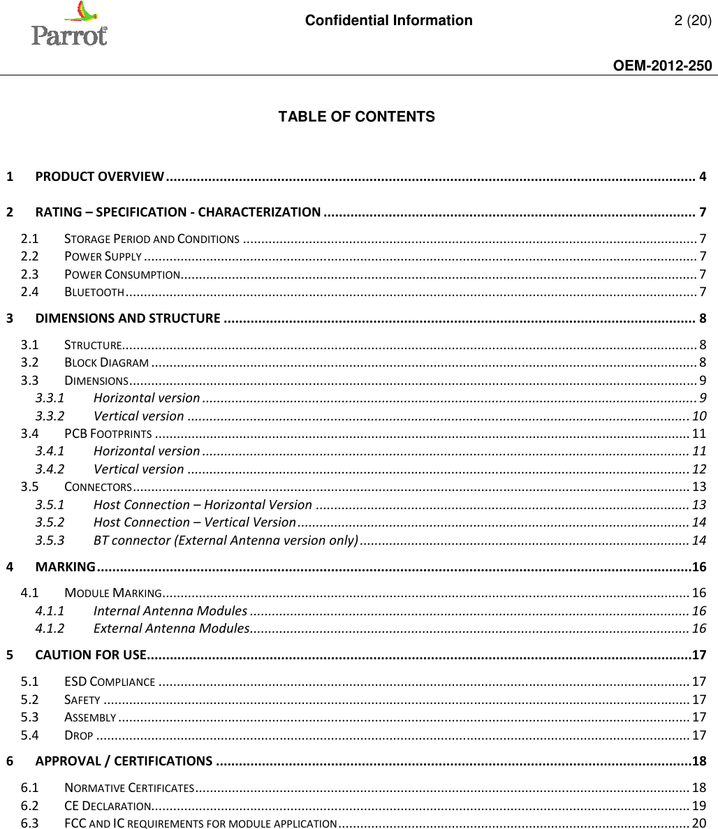   Confidential Information   2 (20)     OEM-2012-250     TABLE OF CONTENTS   1 PRODUCT OVERVIEW .......................................................................................................................................... 4 2 RATING – SPECIFICATION - CHARACTERIZATION ................................................................................................. 7 2.1 STORAGE PERIOD AND CONDITIONS ............................................................................................................................ 7 2.2 POWER SUPPLY ....................................................................................................................................................... 7 2.3 POWER CONSUMPTION ............................................................................................................................................. 7 2.4 BLUETOOTH ............................................................................................................................................................ 7 3 DIMENSIONS AND STRUCTURE ........................................................................................................................... 8 3.1 STRUCTURE............................................................................................................................................................. 8 3.2 BLOCK DIAGRAM ..................................................................................................................................................... 8 3.3 DIMENSIONS ........................................................................................................................................................... 9 3.3.1 Horizontal version ....................................................................................................................................... 9 3.3.2 Vertical version ......................................................................................................................................... 10 3.4 PCB FOOTPRINTS .................................................................................................................................................. 11 3.4.1 Horizontal version ..................................................................................................................................... 11 3.4.2 Vertical version ......................................................................................................................................... 12 3.5 CONNECTORS ........................................................................................................................................................ 13 3.5.1 Host Connection – Horizontal Version ...................................................................................................... 13 3.5.2 Host Connection – Vertical Version ........................................................................................................... 14 3.5.3 BT connector (External Antenna version only) .......................................................................................... 14 4 MARKING ...........................................................................................................................................................16 4.1 MODULE MARKING ................................................................................................................................................ 16 4.1.1 Internal Antenna Modules ........................................................................................................................ 16 4.1.2 External Antenna Modules ........................................................................................................................ 16 5 CAUTION FOR USE..............................................................................................................................................17 5.1 ESD COMPLIANCE ................................................................................................................................................. 17 5.2 SAFETY ................................................................................................................................................................ 17 5.3 ASSEMBLY ............................................................................................................................................................ 17 5.4 DROP .................................................................................................................................................................. 17 6 APPROVAL / CERTIFICATIONS ............................................................................................................................18 6.1 NORMATIVE CERTIFICATES ....................................................................................................................................... 18 6.2 CE DECLARATION................................................................................................................................................... 19 6.3 FCC AND IC REQUIREMENTS FOR MODULE APPLICATION ................................................................................................ 20  