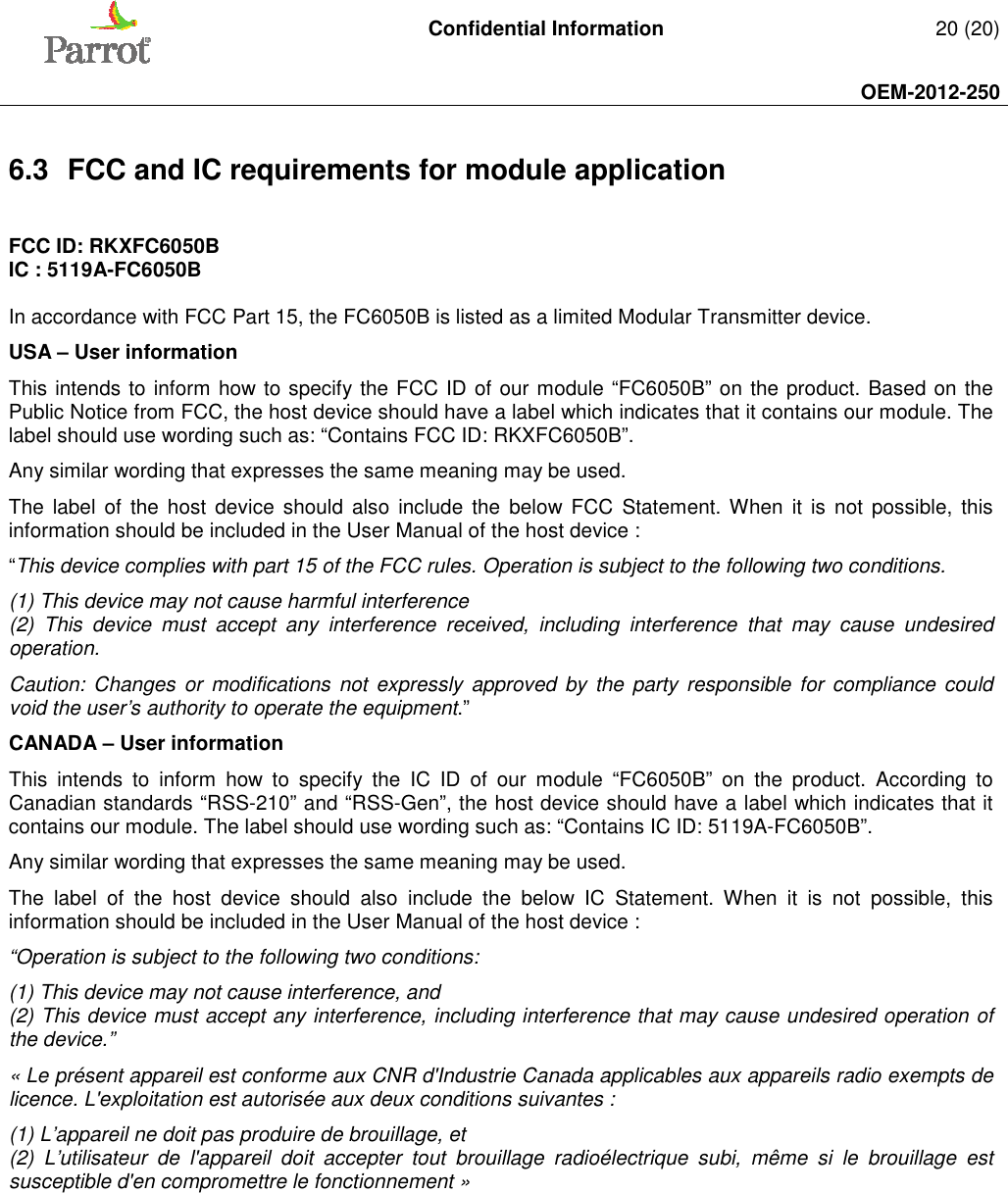   Confidential Information   20 (20)     OEM-2012-250    6.3  FCC and IC requirements for module application  FCC ID: RKXFC6050B IC : 5119A-FC6050B  In accordance with FCC Part 15, the FC6050B is listed as a limited Modular Transmitter device. USA – User information This intends to inform how to specify the FCC ID of our module “FC6050B” on the product. Based on the Public Notice from FCC, the host device should have a label which indicates that it contains our module. The label should use wording such as: “Contains FCC ID: RKXFC6050B”. Any similar wording that expresses the same meaning may be used. The  label of the  host  device  should also  include  the  below  FCC  Statement. When  it  is not  possible,  this information should be included in the User Manual of the host device : “This device complies with part 15 of the FCC rules. Operation is subject to the following two conditions. (1) This device may not cause harmful interference (2)  This  device  must  accept  any  interference  received,  including  interference  that  may  cause  undesired operation. Caution: Changes  or  modifications  not  expressly  approved  by  the party  responsible  for  compliance  could void the user’s authority to operate the equipment.” CANADA – User information This  intends  to  inform  how  to  specify  the  IC  ID  of  our  module  “FC6050B”  on  the  product.  According  to Canadian standards “RSS-210” and “RSS-Gen”, the host device should have a label which indicates that it contains our module. The label should use wording such as: “Contains IC ID: 5119A-FC6050B”. Any similar wording that expresses the same meaning may be used. The  label  of  the  host  device  should  also  include  the  below  IC  Statement.  When  it  is  not  possible,  this information should be included in the User Manual of the host device : “Operation is subject to the following two conditions: (1) This device may not cause interference, and (2) This device must accept any interference, including interference that may cause undesired operation of the device.” « Le présent appareil est conforme aux CNR d&apos;Industrie Canada applicables aux appareils radio exempts de licence. L&apos;exploitation est autorisée aux deux conditions suivantes :  (1) L’appareil ne doit pas produire de brouillage, et  (2)  L’utilisateur  de  l&apos;appareil  doit  accepter  tout  brouillage  radioélectrique  subi,  même  si  le  brouillage  est susceptible d&apos;en compromettre le fonctionnement »      