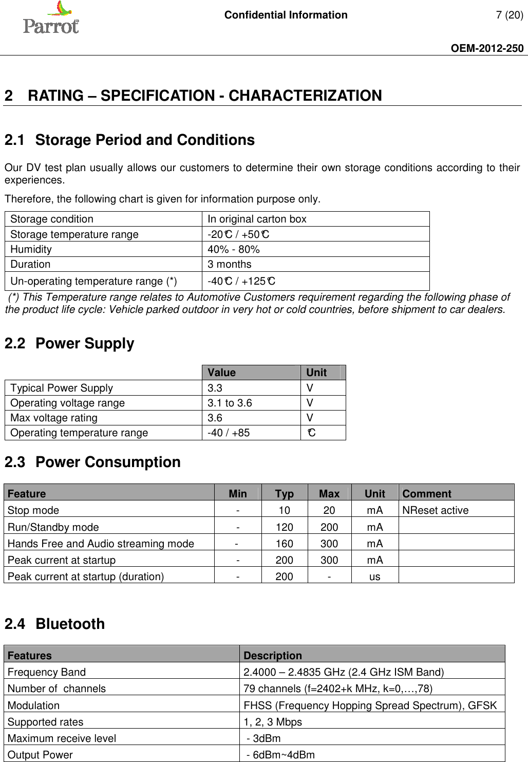   Confidential Information   7 (20)     OEM-2012-250    2  RATING – SPECIFICATION - CHARACTERIZATION  2.1  Storage Period and Conditions Our DV test plan usually allows our customers to determine their own storage conditions according to their experiences. Therefore, the following chart is given for information purpose only. Storage condition  In original carton box Storage temperature range  -20°C / +50°C Humidity  40% - 80% Duration  3 months Un-operating temperature range (*)  -40°C / +125°C  (*) This Temperature range relates to Automotive Customers requirement regarding the following phase of the product life cycle: Vehicle parked outdoor in very hot or cold countries, before shipment to car dealers. 2.2  Power Supply   Value Unit Typical Power Supply   3.3  V Operating voltage range   3.1 to 3.6  V Max voltage rating   3.6  V Operating temperature range   -40 / +85  °C 2.3  Power Consumption  Feature  Min  Typ  Max  Unit  Comment Stop mode  -  10  20  mA  NReset active Run/Standby mode  -  120  200  mA    Hands Free and Audio streaming mode  -   160  300  mA    Peak current at startup  -  200  300  mA    Peak current at startup (duration)  -  200  -  us     2.4  Bluetooth  Features   Description Frequency Band   2.4000 – 2.4835 GHz (2.4 GHz ISM Band) Number of  channels  79 channels (f=2402+k MHz, k=0,…,78) Modulation   FHSS (Frequency Hopping Spread Spectrum), GFSK Supported rates   1, 2, 3 Mbps Maximum receive level    - 3dBm Output Power   - 6dBm~4dBm 