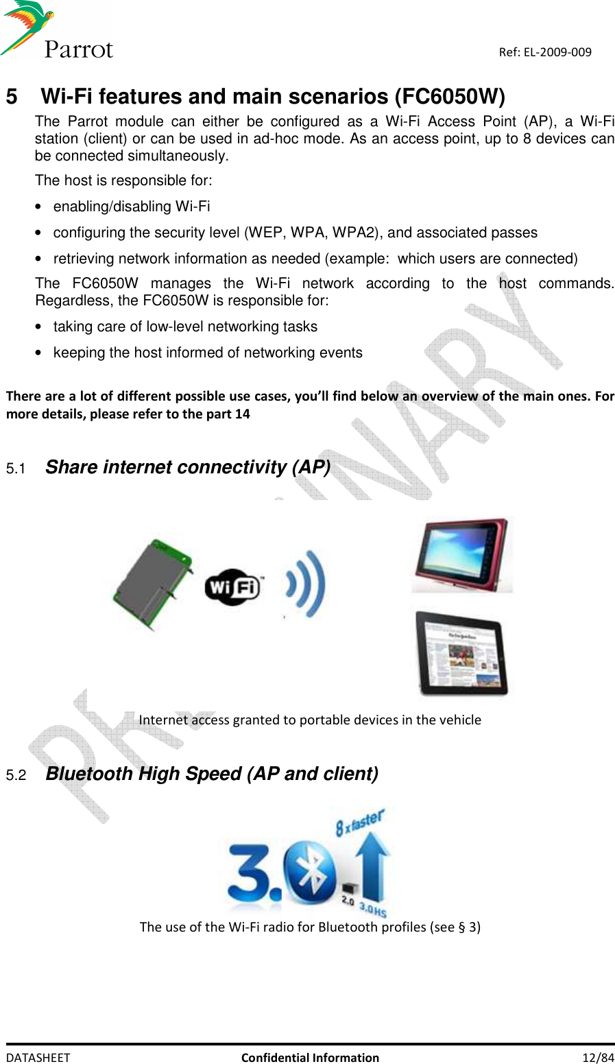    DATASHEET  Confidential Information  12/84 Ref: EL-2009-009 5   Wi-Fi features and main scenarios (FC6050W)  The  Parrot  module  can  either  be  configured  as  a  Wi-Fi  Access  Point  (AP),  a  Wi-Fi station (client) or can be used in ad-hoc mode. As an access point, up to 8 devices can be connected simultaneously. The host is responsible for: •  enabling/disabling Wi-Fi  •  configuring the security level (WEP, WPA, WPA2), and associated passes  •  retrieving network information as needed (example:  which users are connected) The  FC6050W  manages  the  Wi-Fi  network  according  to  the  host  commands. Regardless, the FC6050W is responsible for: •  taking care of low-level networking tasks •  keeping the host informed of networking events  There are a lot of different possible use cases, you’ll find below an overview of the main ones. For more details, please refer to the part 14  5.1 Share internet connectivity (AP)   Internet access granted to portable devices in the vehicle  5.2 Bluetooth High Speed (AP and client)   The use of the Wi-Fi radio for Bluetooth profiles (see § 3)   