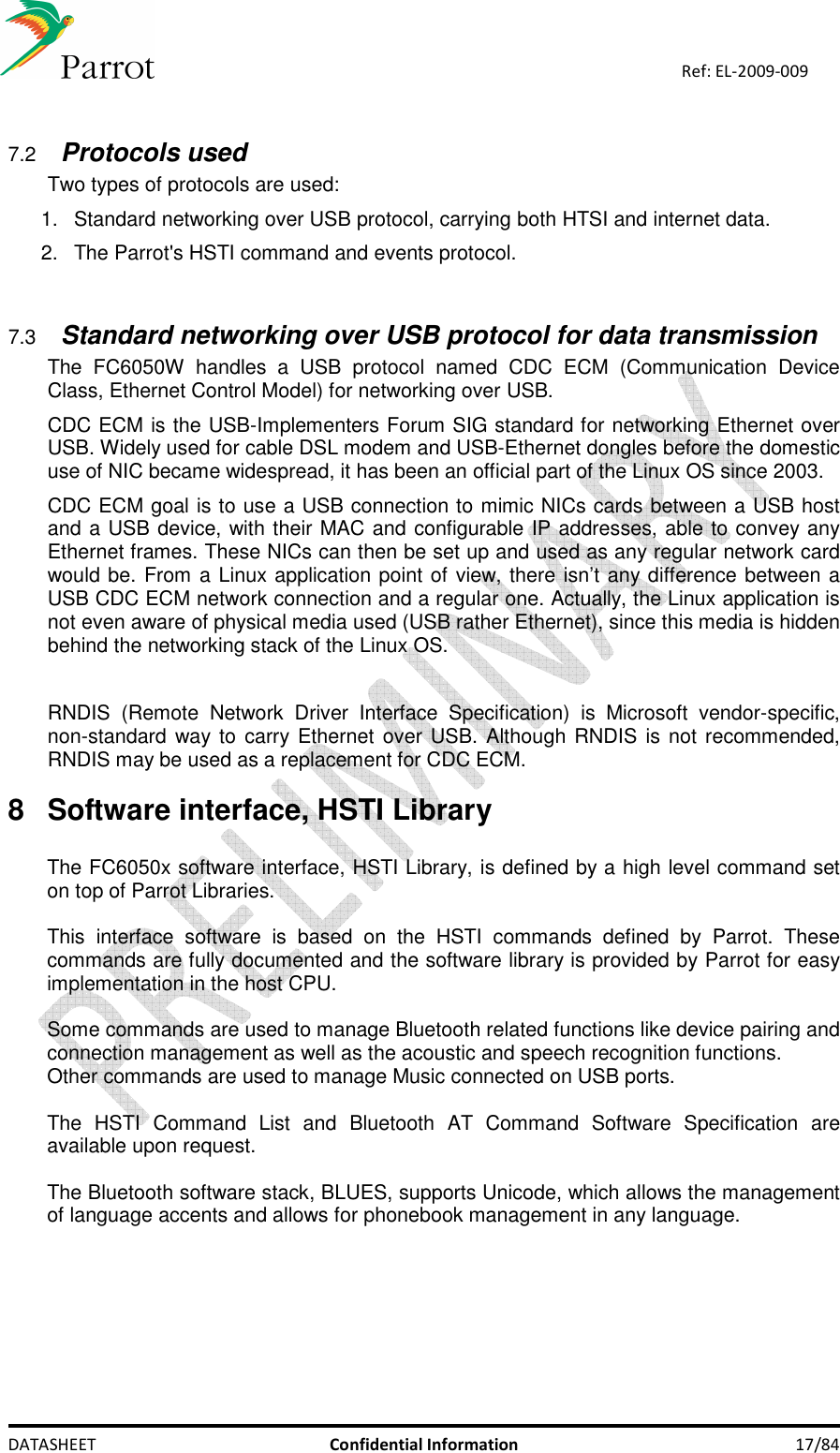    DATASHEET  Confidential Information  17/84 Ref: EL-2009-009  7.2 Protocols used Two types of protocols are used: 1.  Standard networking over USB protocol, carrying both HTSI and internet data. 2.  The Parrot&apos;s HSTI command and events protocol.   7.3 Standard networking over USB protocol for data transmission The  FC6050W  handles  a  USB  protocol  named  CDC  ECM  (Communication  Device Class, Ethernet Control Model) for networking over USB. CDC ECM is the USB-Implementers Forum SIG standard for networking Ethernet over USB. Widely used for cable DSL modem and USB-Ethernet dongles before the domestic use of NIC became widespread, it has been an official part of the Linux OS since 2003. CDC ECM goal is to use a USB connection to mimic NICs cards between a USB host and a USB device, with their MAC and configurable IP addresses, able to convey any Ethernet frames. These NICs can then be set up and used as any regular network card would be. From a Linux application point of view, there isn’t any difference between a USB CDC ECM network connection and a regular one. Actually, the Linux application is not even aware of physical media used (USB rather Ethernet), since this media is hidden behind the networking stack of the Linux OS.  RNDIS  (Remote  Network  Driver  Interface  Specification)  is  Microsoft  vendor-specific, non-standard way to  carry Ethernet over USB. Although RNDIS is not recommended, RNDIS may be used as a replacement for CDC ECM.  8  Software interface, HSTI Library  The FC6050x software interface, HSTI Library, is defined by a high level command set on top of Parrot Libraries.  This  interface  software  is  based  on  the  HSTI  commands  defined  by  Parrot.  These commands are fully documented and the software library is provided by Parrot for easy implementation in the host CPU.  Some commands are used to manage Bluetooth related functions like device pairing and connection management as well as the acoustic and speech recognition functions. Other commands are used to manage Music connected on USB ports.  The  HSTI  Command  List  and  Bluetooth  AT  Command  Software  Specification  are available upon request.  The Bluetooth software stack, BLUES, supports Unicode, which allows the management of language accents and allows for phonebook management in any language.        