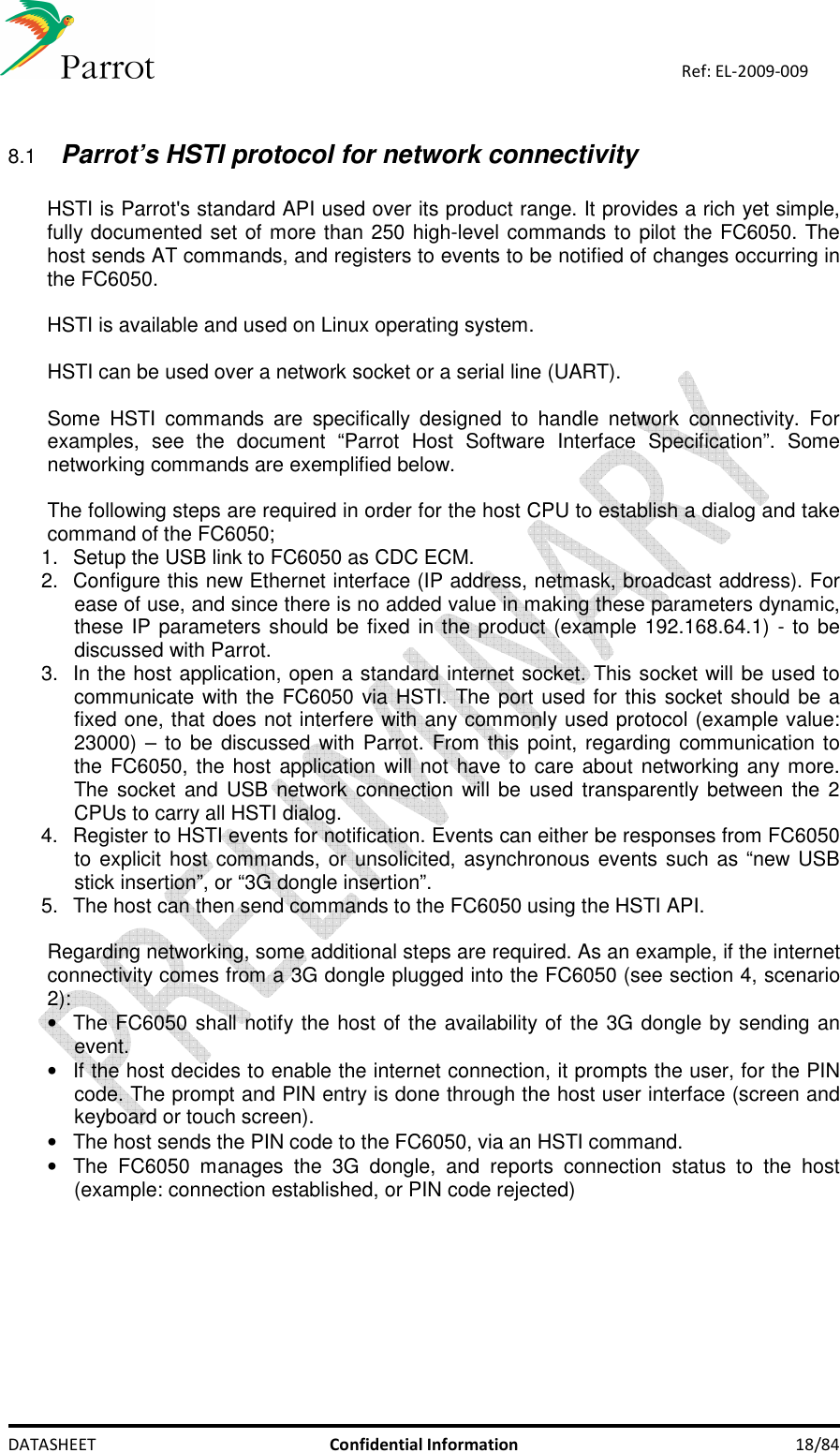    DATASHEET  Confidential Information  18/84 Ref: EL-2009-009  8.1 Parrot’s HSTI protocol for network connectivity  HSTI is Parrot&apos;s standard API used over its product range. It provides a rich yet simple, fully documented set of more than 250 high-level commands to pilot the FC6050. The host sends AT commands, and registers to events to be notified of changes occurring in the FC6050.  HSTI is available and used on Linux operating system.   HSTI can be used over a network socket or a serial line (UART).  Some  HSTI  commands  are  specifically  designed  to  handle  network  connectivity.  For examples,  see  the  document  “Parrot  Host  Software  Interface  Specification”.  Some networking commands are exemplified below.  The following steps are required in order for the host CPU to establish a dialog and take command of the FC6050; 1.  Setup the USB link to FC6050 as CDC ECM. 2.  Configure this new Ethernet interface (IP address, netmask, broadcast address). For ease of use, and since there is no added value in making these parameters dynamic, these IP parameters should be fixed in the product (example 192.168.64.1) - to be discussed with Parrot. 3.  In the host application, open a standard internet socket. This socket will be used to communicate with the FC6050 via HSTI. The port used for this socket should be a fixed one, that does not interfere with any commonly used protocol (example value: 23000) – to  be  discussed with Parrot. From this point, regarding communication to the FC6050, the host application will not have  to care about networking any more. The socket  and USB network connection will be used transparently between the  2 CPUs to carry all HSTI dialog. 4.  Register to HSTI events for notification. Events can either be responses from FC6050 to explicit host  commands, or unsolicited, asynchronous events such as “new USB stick insertion”, or “3G dongle insertion”. 5.  The host can then send commands to the FC6050 using the HSTI API.  Regarding networking, some additional steps are required. As an example, if the internet connectivity comes from a 3G dongle plugged into the FC6050 (see section 4, scenario 2): •  The FC6050 shall notify the host of the availability of the 3G dongle by sending an event. •  If the host decides to enable the internet connection, it prompts the user, for the PIN code. The prompt and PIN entry is done through the host user interface (screen and keyboard or touch screen). •  The host sends the PIN code to the FC6050, via an HSTI command. •  The  FC6050  manages  the  3G  dongle,  and  reports  connection  status  to  the  host (example: connection established, or PIN code rejected)         
