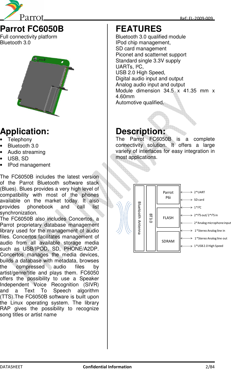    DATASHEET  Confidential Information  2/84 Ref: EL-2009-009 Parrot FC6050B Full connectivity platform Bluetooth 3.0             FEATURES Bluetooth 3.0 qualified module IPod chip management,  SD card management Piconet and scatternet support Standard single 3.3V supply UARTs, I²C, USB 2.0 High Speed,  Digital audio input and output Analog audio input and output Module  dimension  34.5  x  41.35  mm  x 4.60mm  Automotive qualified.    Application: •  Telephony •  Bluetooth 3.0 •  Audio streaming •  USB, SD •  IPod management  The  FC6050B  includes  the  latest  version of  the  Parrot  Bluetooth  software  stack (Blues). Blues provides a very high level of compatibility  with  most  of  the  phones available  on  the  market  today.  It  also provides  phonebook  and  call  list synchronization. The FC6050B also  includes  Concertos,  a Parrot  proprietary  database  management library used for the management of audio files. Concertos facilitates management of audio  from  all  available  storage  media such  as  USB/IPOD,  SD,  PHONE/A2DP. Concertos  manages  the  media  devices, builds a database with metadata, browses the  compressed  audio  files  by artist/genre/title  and  plays  them.  FC6050 offers  the  possibility  to  use  a  Speaker Independent  Voice  Recognition  (SIVR) and  a  Text  To  Speech  algorithm (TTS).The FC6050B software is built upon the  Linux  operating  system.  The  library RAP  gives  the  possibility  to  recognize song titles or artist name     Description: The  Parrot  FC6050B  is  a  complete connectivity  solution.  It  offers  a  large variety of interfaces for easy integration in most applications.     ParrotP6iFLASHSDRAM2*UART1*I²C2*I²S out/ 2*I²S in2*Analog microphone input1*Stereo Analog line inBT3.01*USB 2.0 High SpeedSD cardBluetooth Antenna1*Stereo Analog line out  