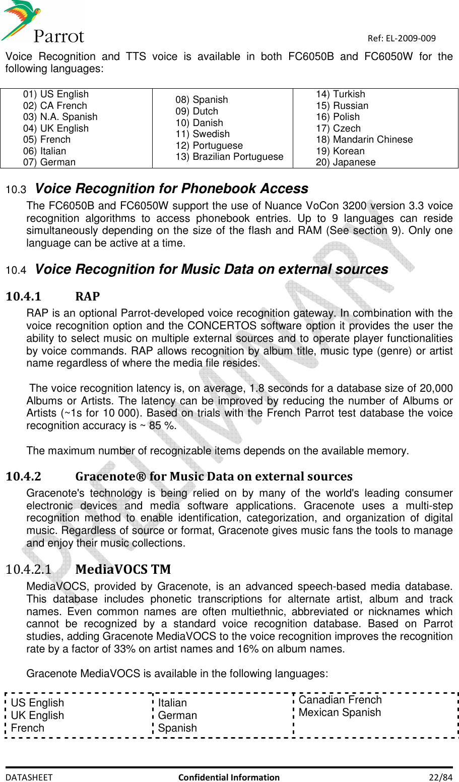    DATASHEET  Confidential Information  22/84 Ref: EL-2009-009 Voice  Recognition  and  TTS  voice  is  available  in  both  FC6050B  and  FC6050W  for  the following languages:   01) US English 02) CA French 03) N.A. Spanish 04) UK English 05) French 06) Italian 07) German 08) Spanish 09) Dutch 10) Danish 11) Swedish 12) Portuguese 13) Brazilian Portuguese 14) Turkish  15) Russian 16) Polish 17) Czech 18) Mandarin Chinese 19) Korean 20) Japanese 10.3 Voice Recognition for Phonebook Access The FC6050B and FC6050W support the use of Nuance VoCon 3200 version 3.3 voice recognition  algorithms  to  access  phonebook  entries.  Up  to  9  languages  can  reside simultaneously depending on the size of the flash and RAM (See section 9). Only one language can be active at a time.  10.4 Voice Recognition for Music Data on external sources 10.4.1 RAP RAP is an optional Parrot-developed voice recognition gateway. In combination with the voice recognition option and the CONCERTOS software option it provides the user the ability to select music on multiple external sources and to operate player functionalities by voice commands. RAP allows recognition by album title, music type (genre) or artist name regardless of where the media file resides.   The voice recognition latency is, on average, 1.8 seconds for a database size of 20,000 Albums or Artists. The latency can be improved by reducing the number of Albums or Artists (~1s for 10 000). Based on trials with the French Parrot test database the voice recognition accuracy is ~ 85 %.   The maximum number of recognizable items depends on the available memory. 10.4.2 Gracenote® for Music Data on external sources  Gracenote&apos;s  technology  is  being  relied  on  by  many  of  the  world&apos;s  leading  consumer electronic  devices  and  media  software  applications.  Gracenote  uses  a  multi-step recognition  method  to  enable  identification,  categorization,  and  organization  of  digital music. Regardless of source or format, Gracenote gives music fans the tools to manage and enjoy their music collections. 10.4.2.1 MediaVOCS TM MediaVOCS,  provided by  Gracenote,  is an  advanced speech-based  media  database. This  database  includes  phonetic  transcriptions  for  alternate  artist,  album  and  track names.  Even  common  names  are  often  multiethnic,  abbreviated  or  nicknames  which cannot  be  recognized  by  a  standard  voice  recognition  database.  Based  on  Parrot studies, adding Gracenote MediaVOCS to the voice recognition improves the recognition rate by a factor of 33% on artist names and 16% on album names.  Gracenote MediaVOCS is available in the following languages:  US English UK English  French Italian German Spanish Canadian French Mexican Spanish   