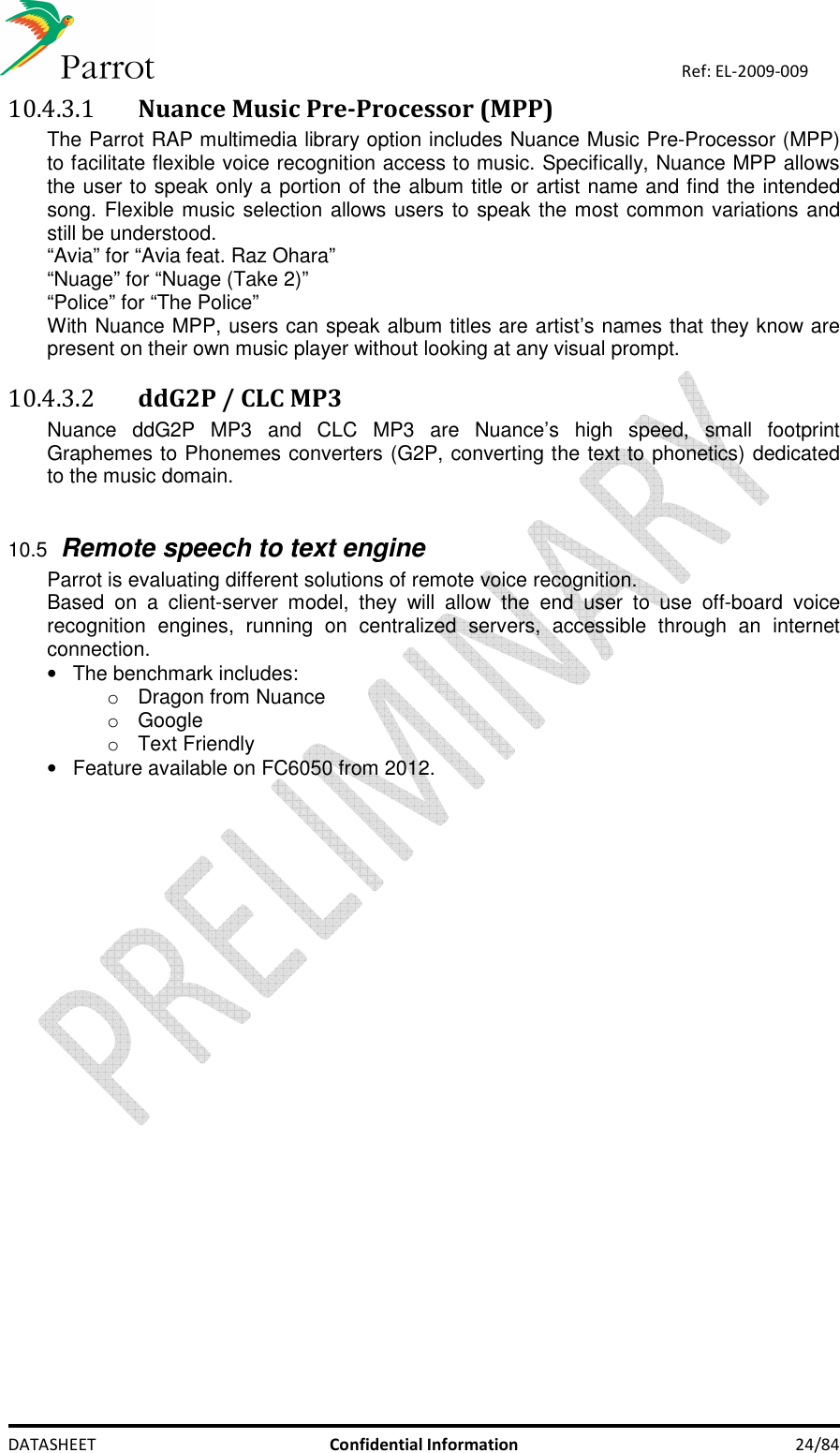    DATASHEET  Confidential Information  24/84 Ref: EL-2009-009 10.4.3.1 Nuance Music Pre-Processor (MPP) The Parrot RAP multimedia library option includes Nuance Music Pre-Processor (MPP) to facilitate flexible voice recognition access to music. Specifically, Nuance MPP allows the user to speak only a portion of the album title or artist name and find the intended song. Flexible music selection allows users to speak the most common variations and still be understood. “Avia” for “Avia feat. Raz Ohara” “Nuage” for “Nuage (Take 2)” “Police” for “The Police” With Nuance MPP, users can speak album titles are artist’s names that they know are present on their own music player without looking at any visual prompt. 10.4.3.2 ddG2P / CLC MP3 Nuance  ddG2P  MP3  and  CLC  MP3  are  Nuance’s  high  speed,  small  footprint Graphemes to Phonemes converters (G2P, converting the text to phonetics) dedicated to the music domain.   10.5 Remote speech to text engine Parrot is evaluating different solutions of remote voice recognition.  Based  on  a  client-server  model,  they  will  allow  the  end  user  to  use  off-board  voice recognition  engines,  running  on  centralized  servers,  accessible  through  an  internet connection. •  The benchmark includes: o  Dragon from Nuance o  Google o  Text Friendly •  Feature available on FC6050 from 2012.   