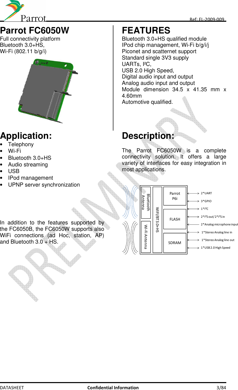     DATASHEET  Confidential Information  3/84 Ref: EL-2009-009 Parrot FC6050W Full connectivity platform Bluetooth 3.0+HS,  Wi-Fi (802.11 b/g/i)             FEATURES Bluetooth 3.0+HS qualified module IPod chip management, Wi-Fi b/g/i/j Piconet and scatternet support Standard single 3V3 supply UARTs, I²C, USB 2.0 High Speed,  Digital audio input and output Analog audio input and output Module  dimension  34.5  x  41.35  mm  x 4.60mm  Automotive qualified.  Application:  •  Telephony •  Wi-Fi •  Bluetooth 3.0+HS •  Audio streaming •  USB •  IPod management •  UPNP server synchronization      In  addition  to  the  features  supported  by the FC6050B, the FC6050W supports also WiFi  connections  (ad  Hoc,  station,  AP) and Bluetooth 3.0 + HS.  Description:  The  Parrot  FC6050W  is  a  complete connectivity  solution.  It  offers  a  large variety of interfaces for easy integration in most applications.   ParrotP6iFLASHSDRAM2*UART1*I²C2*I²S out/ 2*I²S in2*Analog microphone input1*Stereo Analog line inWIFI/BT3.0+HS1*USB 2.0 High Speed3*GPIOWi-Fi AntennaBluetooth Antenna1*Stereo Analog line out       