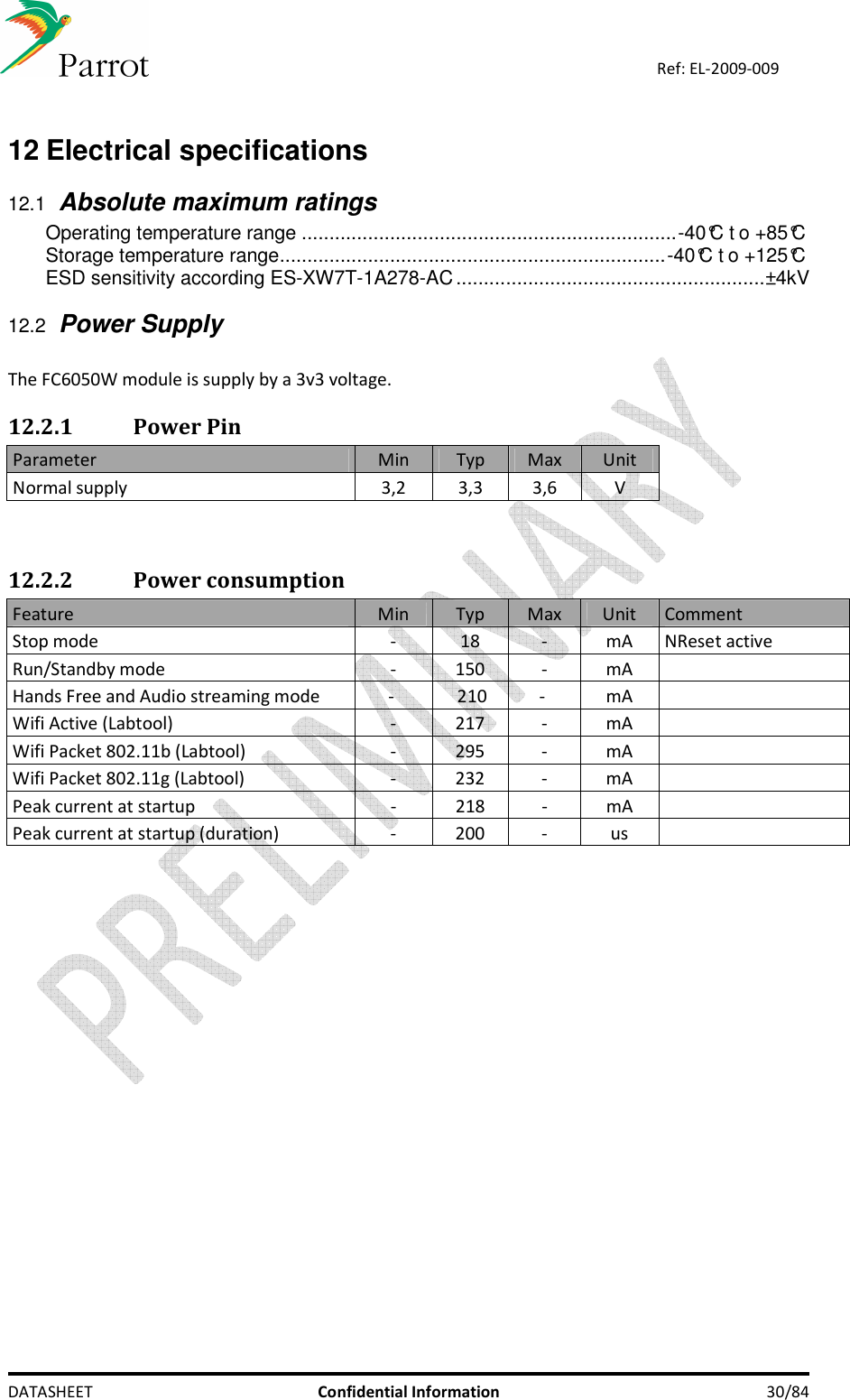    DATASHEET  Confidential Information  30/84 Ref: EL-2009-009  12 Electrical specifications  12.1 Absolute maximum ratings Operating temperature range ....................................................................-40°C t o +85°C Storage temperature range......................................................................-40°C t o +125°C ESD sensitivity according ES-XW7T-1A278-AC........................................................±4kV  12.2 Power Supply  The FC6050W module is supply by a 3v3 voltage.  12.2.1 Power Pin Parameter  Min  Typ  Max  Unit Normal supply  3,2  3,3  3,6  V   12.2.2 Power consumption Feature  Min  Typ  Max  Unit  Comment Stop mode  -  18  -  mA  NReset active Run/Standby mode  -  150  -  mA    Hands Free and Audio streaming mode  -    210  -   mA    Wifi Active (Labtool)  -  217  -  mA    Wifi Packet 802.11b (Labtool)  -  295  -  mA    Wifi Packet 802.11g (Labtool)  -  232  -  mA    Peak current at startup  -  218  -  mA    Peak current at startup (duration)  -  200  -  us      