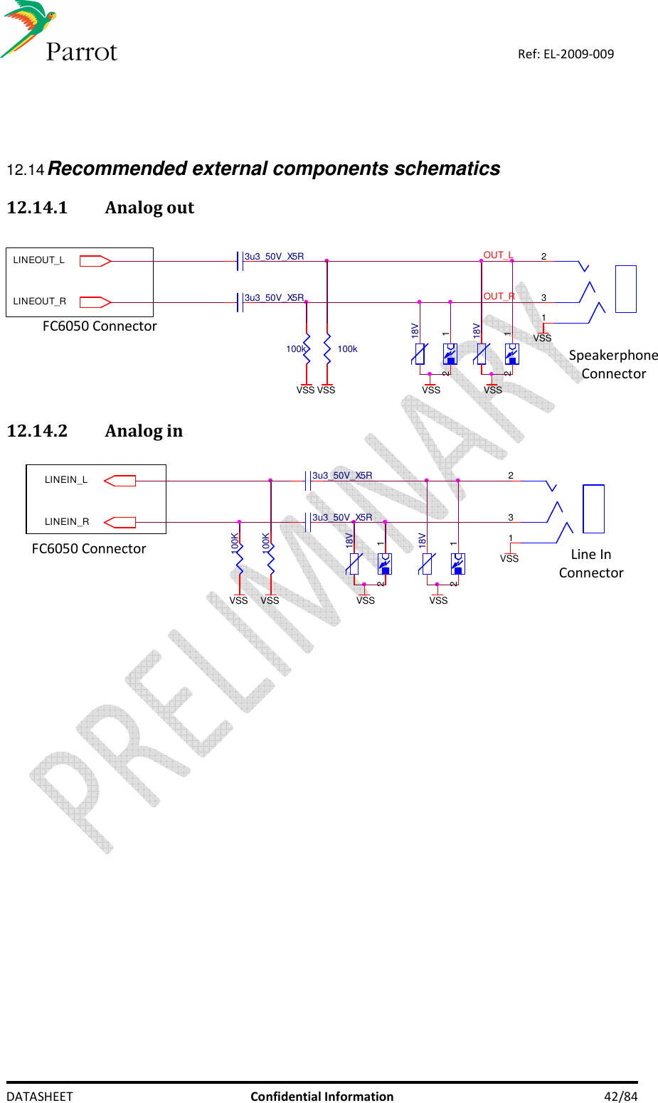    DATASHEET  Confidential Information  42/84 Ref: EL-2009-009     12.14 Recommended external components schematics 12.14.1 Analog out  LINEOUT_LLINEOUT_R100k3u3_50V_X5R100k VSS-12VSS18V-12VSS18VOUT_L3u3_50V_X5RVSSVSS123OUT_R 12.14.2 Analog in  LINEIN_L-12VSSLINEIN_R18VVSS-12VSS18V100KVSS VSS100K1233u3_50V_X5R3u3_50V_X5R  FC6050 Connector FC6050 Connector Speakerphone Connector Line In  Connector 