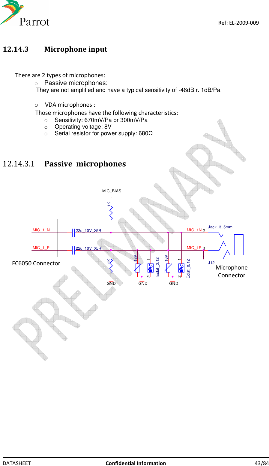    DATASHEET  Confidential Information  43/84 Ref: EL-2009-009  12.14.3 Microphone input   There are 2 types of microphones: o Passive microphones:  They are not amplified and have a typical sensitivity of -46dB r. 1dB/Pa.  o VDA microphones :  Those microphones have the following characteristics:  o  Sensitivity: 670mV/Pa or 300mV/Pa o  Operating voltage: 8V o  Serial resistor for power supply: 680Ω   12.14.3.1 Passive  microphones   -Eclat_0.1212GND18VGND18V-Eclat_0.1212GNDJ12Jack_3_5mm123MIC_1PMIC_1NMIC_1_PMIC_1_N 22u_10V_X5R22u_10V_X5R1K 1KMIC_BIAS FC6050 Connector Microphone Connector 