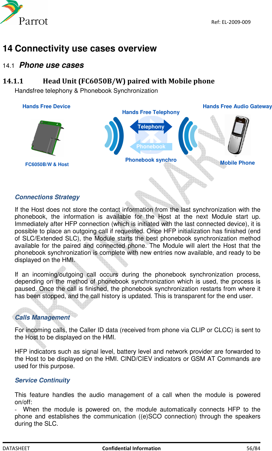   DATASHEET  Confidential Information  56/84 Ref: EL-2009-009  14 Connectivity use cases overview 14.1 Phone use cases 14.1.1 Head Unit (FC6050B/W) paired with Mobile phone  Handsfree telephony &amp; Phonebook Synchronization   Hands Free Audio Gateway Hands Free DeviceMobile PhoneHands Free TelephonyTelephonyPhonebookPhonebook synchroFC6050B/W &amp; Host   Connections Strategy  If the Host does not store the contact information from the last synchronization with the phonebook,  the  information  is  available  for  the  Host  at  the  next  Module  start  up. Immediately after HFP connection (which is initiated with the last connected device), it is possible to place an outgoing call if requested. Once HFP initialization has finished (end of SLC/Extended SLC), the Module starts the best phonebook synchronization method available for the paired and connected phone. The Module will alert the Host that the phonebook synchronization is complete with new entries now available, and ready to be displayed on the HMI.  If  an  incoming/outgoing  call  occurs  during  the  phonebook  synchronization  process, depending on the method of phonebook synchronization which is used, the process is paused. Once the call is finished, the phonebook synchronization restarts from where it has been stopped, and the call history is updated. This is transparent for the end user.   Calls Management  For incoming calls, the Caller ID data (received from phone via CLIP or CLCC) is sent to the Host to be displayed on the HMI.  HFP indicators such as signal level, battery level and network provider are forwarded to the Host to be displayed on the HMI. CIND/CIEV indicators or GSM AT Commands are used for this purpose.  Service Continuity  This  feature  handles  the  audio  management  of  a  call  when  the  module  is  powered on/off: -  When  the  module  is  powered  on,  the  module  automatically  connects  HFP  to  the phone and  establishes  the communication ((e)SCO connection) through the  speakers during the SLC. 