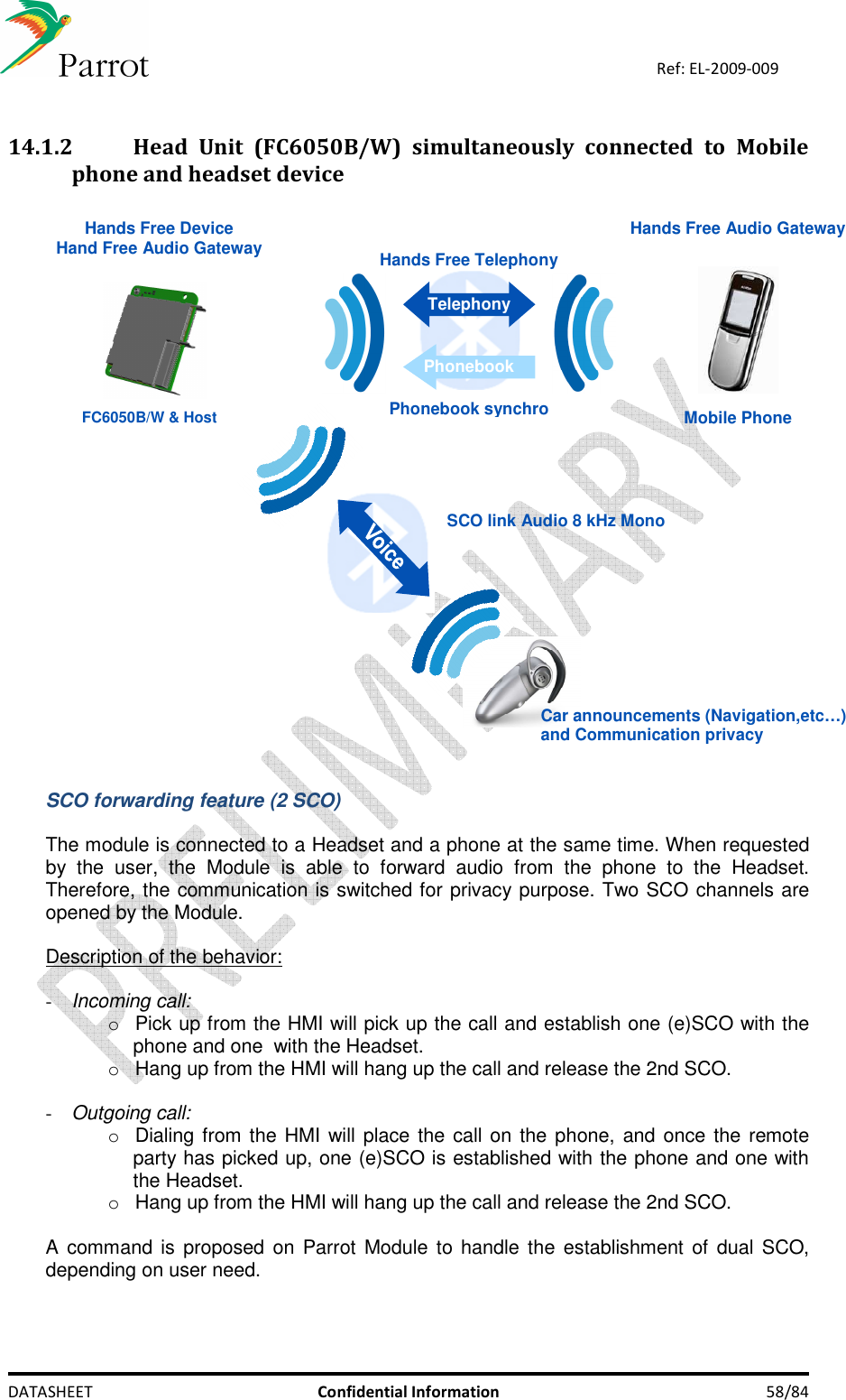    DATASHEET  Confidential Information  58/84 Ref: EL-2009-009  14.1.2 Head  Unit  (FC6050B/W)  simultaneously  connected  to  Mobile phone and headset device   SCO link Audio 8 kHz Mono Car announcements (Navigation,etc…)  and Communication privacy Hands Free Audio Gateway Hands Free Device Hand Free Audio GatewayMobile PhoneHands Free TelephonyPhonebook synchroTelephonyPhonebookFC6050B/W &amp; Host  SCO forwarding feature (2 SCO)  The module is connected to a Headset and a phone at the same time. When requested by  the  user,  the  Module  is  able  to  forward  audio  from  the  phone  to  the  Headset. Therefore, the communication is switched for privacy purpose. Two SCO channels are opened by the Module.  Description of the behavior:  - Incoming call: o  Pick up from the HMI will pick up the call and establish one (e)SCO with the phone and one  with the Headset. o  Hang up from the HMI will hang up the call and release the 2nd SCO.  - Outgoing call: o  Dialing from the HMI will place the call on the phone, and once the remote party has picked up, one (e)SCO is established with the phone and one with the Headset. o  Hang up from the HMI will hang up the call and release the 2nd SCO.  A command is proposed on Parrot  Module to handle the establishment of  dual SCO, depending on user need. 