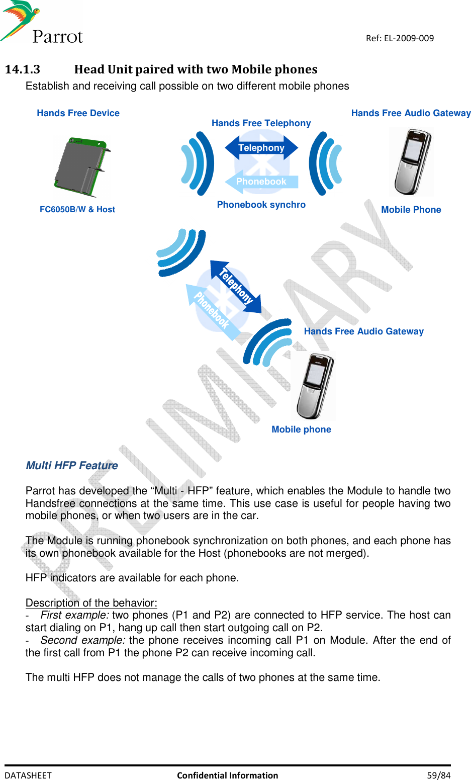    DATASHEET  Confidential Information  59/84 Ref: EL-2009-009 14.1.3 Head Unit paired with two Mobile phones  Establish and receiving call possible on two different mobile phones   Hands Free Audio Gateway Hands Free DeviceMobile PhoneHands Free TelephonyTelephonyPhonebookPhonebook synchroMobile phone Hands Free Audio Gateway FC6050B/W &amp; Host  Multi HFP Feature  Parrot has developed the “Multi - HFP” feature, which enables the Module to handle two Handsfree connections at the same time. This use case is useful for people having two mobile phones, or when two users are in the car.   The Module is running phonebook synchronization on both phones, and each phone has its own phonebook available for the Host (phonebooks are not merged).   HFP indicators are available for each phone.   Description of the behavior: - First example: two phones (P1 and P2) are connected to HFP service. The host can start dialing on P1, hang up call then start outgoing call on P2. - Second example: the phone receives incoming call P1 on Module. After the end of the first call from P1 the phone P2 can receive incoming call.   The multi HFP does not manage the calls of two phones at the same time.  
