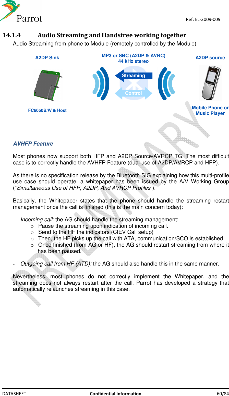    DATASHEET  Confidential Information  60/84 Ref: EL-2009-009 14.1.4 Audio Streaming and Handsfree working together Audio Streaming from phone to Module (remotely controlled by the Module)   A2DP source A2DP SinkMobile Phone orMusic Player MP3 or SBC (A2DP &amp; AVRC) 44 kHz stereo StreamingControl FC6050B/W &amp; Host    AVHFP Feature  Most phones now support both HFP and A2DP Source/AVRCP TG. The most difficult case is to correctly handle the AVHFP Feature (dual use of A2DP/AVRCP and HFP).   As there is no specification release by the Bluetooth SIG explaining how this multi-profile use  case  should  operate,  a  whitepaper  has  been  issued  by  the  A/V  Working  Group (“Simultaneous Use of HFP, A2DP, And AVRCP Profiles”).  Basically,  the  Whitepaper  states  that  the  phone  should  handle  the  streaming  restart management once the call is finished (this is the main concern today):  - Incoming call: the AG should handle the streaming management: o  Pause the streaming upon indication of incoming call. o  Send to the HF the indicators (CIEV Call setup) o  Then, the HF picks up the call with ATA, communication/SCO is established o  Once finished (from AG or HF), the AG should restart streaming from where it has been paused.  - Outgoing call from HF (ATD): the AG should also handle this in the same manner.  Nevertheless,  most  phones  do  not  correctly  implement  the  Whitepaper,  and  the streaming does not always restart  after the call.  Parrot has developed a  strategy  that automatically relaunches streaming in this case.  