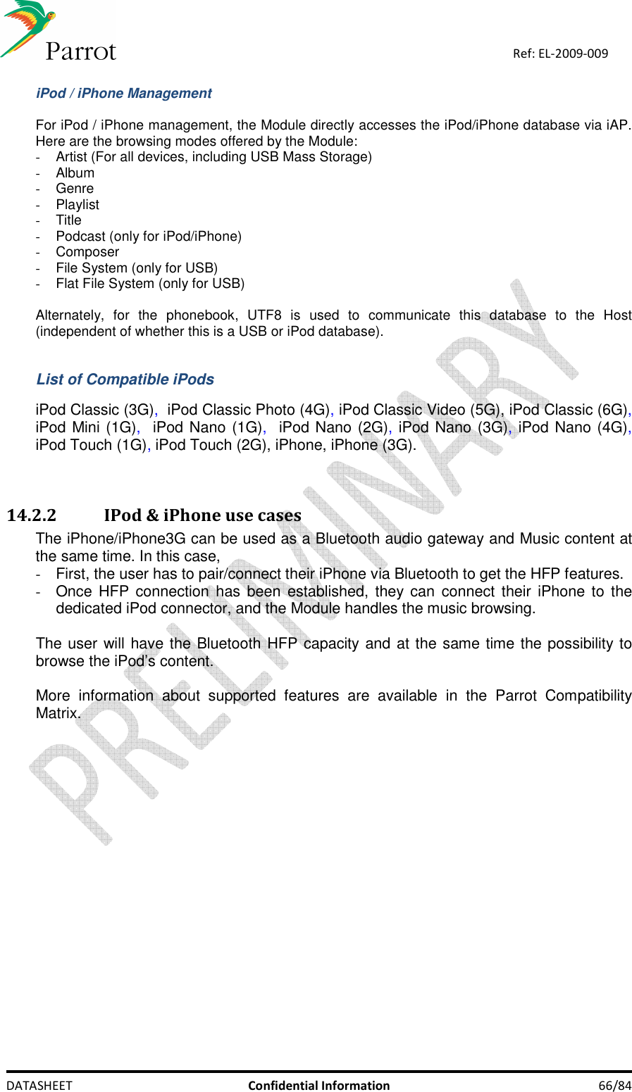    DATASHEET  Confidential Information  66/84 Ref: EL-2009-009  iPod / iPhone Management  For iPod / iPhone management, the Module directly accesses the iPod/iPhone database via iAP. Here are the browsing modes offered by the Module: -  Artist (For all devices, including USB Mass Storage) -  Album -  Genre -  Playlist -  Title -  Podcast (only for iPod/iPhone) -  Composer -  File System (only for USB) -  Flat File System (only for USB)  Alternately,  for  the  phonebook,  UTF8  is  used  to  communicate  this  database  to  the  Host (independent of whether this is a USB or iPod database).   List of Compatible iPods  iPod Classic (3G),  iPod Classic Photo (4G), iPod Classic Video (5G), iPod Classic (6G), iPod Mini (1G),  iPod Nano (1G),  iPod Nano (2G), iPod Nano (3G), iPod Nano (4G), iPod Touch (1G), iPod Touch (2G), iPhone, iPhone (3G).   14.2.2 IPod &amp; iPhone use cases The iPhone/iPhone3G can be used as a Bluetooth audio gateway and Music content at the same time. In this case,  -  First, the user has to pair/connect their iPhone via Bluetooth to get the HFP features. -  Once HFP connection has been  established, they can connect their  iPhone to  the dedicated iPod connector, and the Module handles the music browsing.  The user will have the Bluetooth HFP capacity and at the same time the possibility to browse the iPod’s content.  More  information  about  supported  features  are  available  in  the  Parrot  Compatibility Matrix.   