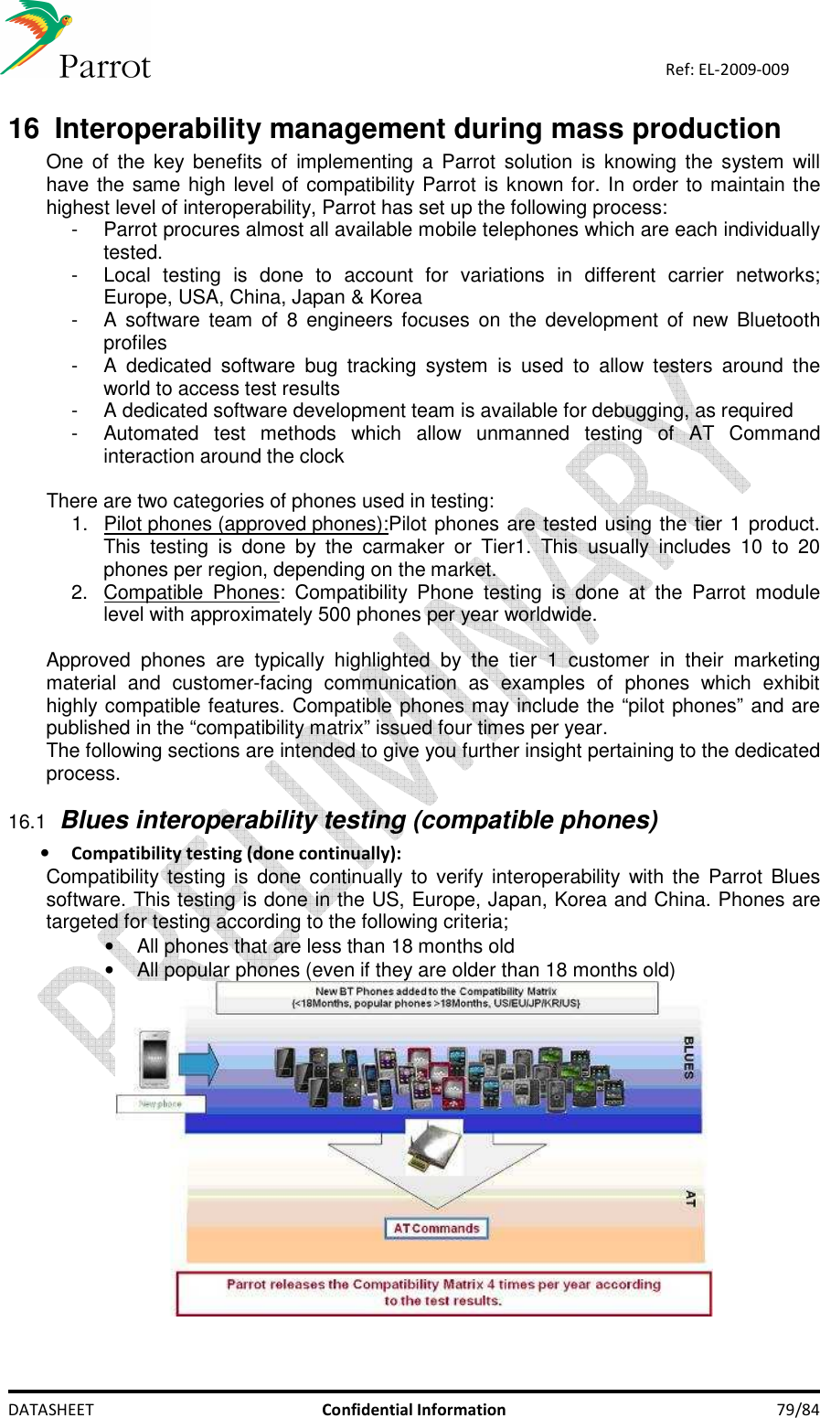    DATASHEET  Confidential Information  79/84 Ref: EL-2009-009 16  Interoperability management during mass production One of  the key benefits  of  implementing  a Parrot  solution  is  knowing the  system  will have the same high level of compatibility Parrot is known for. In order to maintain the highest level of interoperability, Parrot has set up the following process: -  Parrot procures almost all available mobile telephones which are each individually tested. -  Local  testing  is  done  to  account  for  variations  in  different  carrier  networks; Europe, USA, China, Japan &amp; Korea -  A software  team  of  8  engineers focuses  on the development  of new Bluetooth profiles -  A  dedicated  software  bug  tracking  system  is  used  to  allow  testers  around  the world to access test results -  A dedicated software development team is available for debugging, as required -  Automated  test  methods  which  allow  unmanned  testing  of  AT  Command interaction around the clock  There are two categories of phones used in testing: 1.  Pilot phones (approved phones): Pilot phones are tested using the tier 1 product. This  testing  is  done  by  the  carmaker  or  Tier1.  This  usually  includes  10  to  20 phones per region, depending on the market. 2.  Compatible  Phones:  Compatibility  Phone  testing  is  done  at  the  Parrot  module level with approximately 500 phones per year worldwide.  Approved  phones  are  typically  highlighted  by  the  tier  1  customer  in  their  marketing material  and  customer-facing  communication  as  examples  of  phones  which  exhibit highly compatible features. Compatible phones may include the “pilot phones” and are published in the “compatibility matrix” issued four times per year.  The following sections are intended to give you further insight pertaining to the dedicated process. 16.1 Blues interoperability testing (compatible phones) • Compatibility testing (done continually): Compatibility testing is  done continually to verify interoperability  with  the Parrot  Blues software. This testing is done in the US, Europe, Japan, Korea and China. Phones are targeted for testing according to the following criteria; •  All phones that are less than 18 months old  •  All popular phones (even if they are older than 18 months old)   