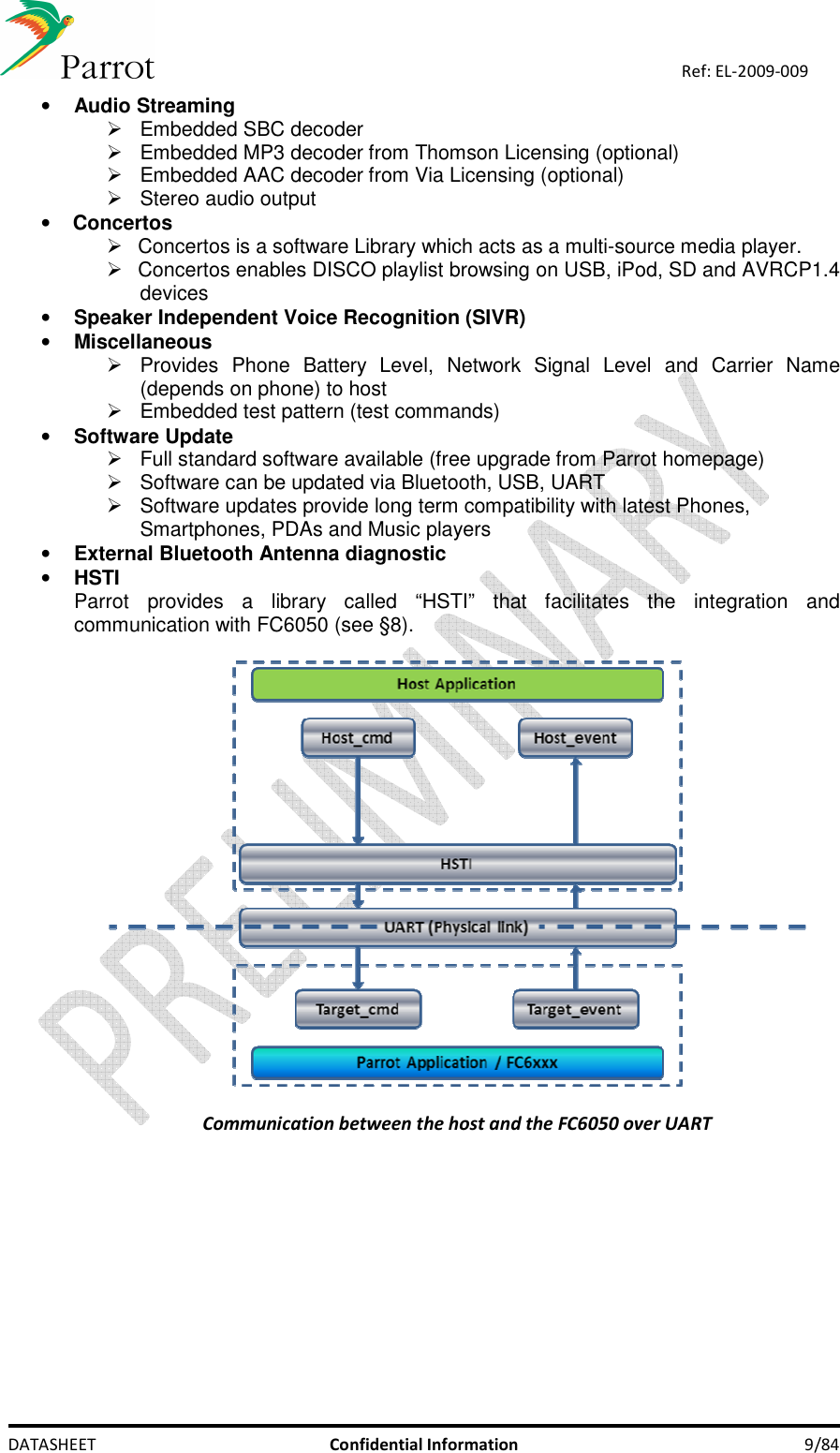    DATASHEET  Confidential Information  9/84 Ref: EL-2009-009 • Audio Streaming   Embedded SBC decoder   Embedded MP3 decoder from Thomson Licensing (optional)   Embedded AAC decoder from Via Licensing (optional)   Stereo audio output • Concertos   Concertos is a software Library which acts as a multi-source media player.    Concertos enables DISCO playlist browsing on USB, iPod, SD and AVRCP1.4 devices • Speaker Independent Voice Recognition (SIVR) • Miscellaneous   Provides  Phone  Battery  Level,  Network  Signal  Level  and  Carrier  Name (depends on phone) to host   Embedded test pattern (test commands) • Software Update   Full standard software available (free upgrade from Parrot homepage)   Software can be updated via Bluetooth, USB, UART    Software updates provide long term compatibility with latest Phones, Smartphones, PDAs and Music players • External Bluetooth Antenna diagnostic • HSTI Parrot  provides  a  library  called  “HSTI”  that  facilitates  the  integration  and communication with FC6050 (see §8).     Communication between the host and the FC6050 over UART 