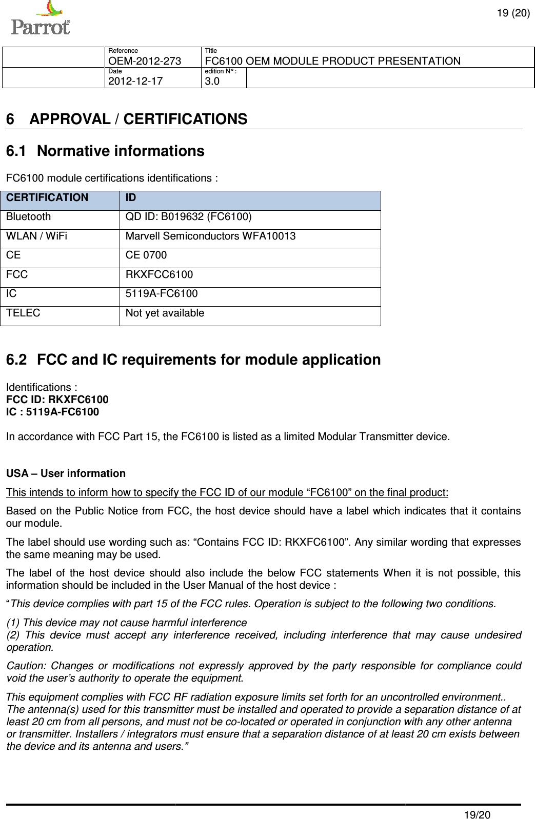     Reference   OEM-2012-273  Date   2012-12-17   6 APPROVAL / CERTIFICA6.1  Normative informationsFC6100 module certifications identifications CERTIFICATION ID Bluetooth QD ID: B019632 (FC6100)WLAN / WiFi Marvell Semiconductors WFA10013CE  CE 0700 FCC RKXFCC6100IC  5119A-FC6100TELEC Not yet available 6.2 FCC and IC requirements for module applicationIdentifications : FCC ID: RKXFC6100 IC : 5119A-FC6100  In accordance with FCC Part 15, the  USA – User information This intends to inform how to specify the FCC ID of our module “Based on the Public Notice from FCC, the host device should have a label which indicatour module. The label should use wording such as: “Contains FCC ID: RKXthe same meaning may be used. The  label  of  the  host  device  should  also  include  the  below  FCC information should be included in the“This device complies with part 15 of the FCC rules. Operation is subject to the following two conditions.(1) This device may not cause harmful interference(2)  This  device  must  accept  any  interference  received,  including  interference  that  may  cause  undesired operation. Caution:  Changes  or  modifications  not  expressly  approved  by  the  party  responsible  for  compliavoid the user’s authority to operate the equipmentThis equipment complies with FCC RF radiation exposure limits set forth for an uncontrolled environment.. The antenna(s) used for this transmitter must be installed and operated to provide a seleast 20 cm from all persons, and must not be coor transmitter. Installers / integratorsthe device and its antenna and users      Title 273 FC6100 OEM MODULE PRODUCT PRESENTATIONedition N° :   3.0   APPROVAL / CERTIFICATIONS  informations fications : QD ID: B019632 (FC6100) Marvell Semiconductors WFA10013 RKXFCC6100 FC6100 Not yet available FCC and IC requirements for module application In accordance with FCC Part 15, the FC6100 is listed as a limited Modular Transmitter device.This intends to inform how to specify the FCC ID of our module “FC6100” on the final ice from FCC, the host device should have a label which indicatThe label should use wording such as: “Contains FCC ID: RKXFC6100”. Any similar wording that expresses uld  also  include  the  below  FCC statements When  it  is  not  possible,  this information should be included in the User Manual of the host device : This device complies with part 15 of the FCC rules. Operation is subject to the following two conditions.) This device may not cause harmful interference (2)  This  device  must  accept  any  interference  received,  including  interference  that  may  cause  undesired Caution:  Changes  or  modifications  not  expressly  approved  by  the  party  responsible  for  compliavoid the user’s authority to operate the equipment. This equipment complies with FCC RF radiation exposure limits set forth for an uncontrolled environment.. The antenna(s) used for this transmitter must be installed and operated to provide a seleast 20 cm from all persons, and must not be co-located or operated in conjunction with any other antenna / integrators must ensure that a separation distance of at least 20 cmusers.”  19 (20) FC6100 OEM MODULE PRODUCT PRESENTATION  19/20 Modular Transmitter device. final product: ice from FCC, the host device should have a label which indicates that it contains Any similar wording that expresses When  it  is  not  possible,  this This device complies with part 15 of the FCC rules. Operation is subject to the following two conditions. (2)  This  device  must  accept  any  interference  received,  including  interference  that  may  cause  undesired Caution:  Changes  or  modifications  not  expressly  approved  by  the  party  responsible  for  compliance  could This equipment complies with FCC RF radiation exposure limits set forth for an uncontrolled environment.. The antenna(s) used for this transmitter must be installed and operated to provide a separation distance of at located or operated in conjunction with any other antenna at least 20 cm exists between 