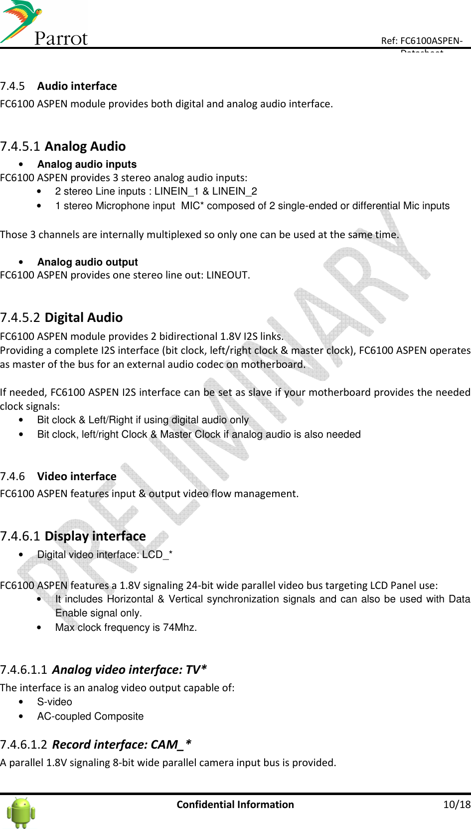      Confidential Information  10/18 Ref: FC6100ASPEN-Datasheet  7.4.5 Audio interface FC6100 ASPEN module provides both digital and analog audio interface.  7.4.5.1 Analog Audio • Analog audio inputs FC6100 ASPEN provides 3 stereo analog audio inputs: •  2 stereo Line inputs : LINEIN_1 &amp; LINEIN_2 •  1 stereo Microphone input  MIC* composed of 2 single-ended or differential Mic inputs   Those 3 channels are internally multiplexed so only one can be used at the same time.  • Analog audio output FC6100 ASPEN provides one stereo line out: LINEOUT.  7.4.5.2 Digital Audio FC6100 ASPEN module provides 2 bidirectional 1.8V I2S links. Providing a complete I2S interface (bit clock, left/right clock &amp; master clock), FC6100 ASPEN operates as master of the bus for an external audio codec on motherboard.  If needed, FC6100 ASPEN I2S interface can be set as slave if your motherboard provides the needed clock signals: •  Bit clock &amp; Left/Right if using digital audio only •  Bit clock, left/right Clock &amp; Master Clock if analog audio is also needed  7.4.6 Video interface FC6100 ASPEN features input &amp; output video flow management.  7.4.6.1 Display interface •  Digital video interface: LCD_*  FC6100 ASPEN features a 1.8V signaling 24-bit wide parallel video bus targeting LCD Panel use: •  It includes Horizontal &amp; Vertical synchronization signals and can also be used with Data Enable signal only. •  Max clock frequency is 74Mhz.  7.4.6.1.1 Analog video interface: TV* The interface is an analog video output capable of: •  S-video •  AC-coupled Composite 7.4.6.1.2 Record interface: CAM_* A parallel 1.8V signaling 8-bit wide parallel camera input bus is provided. 