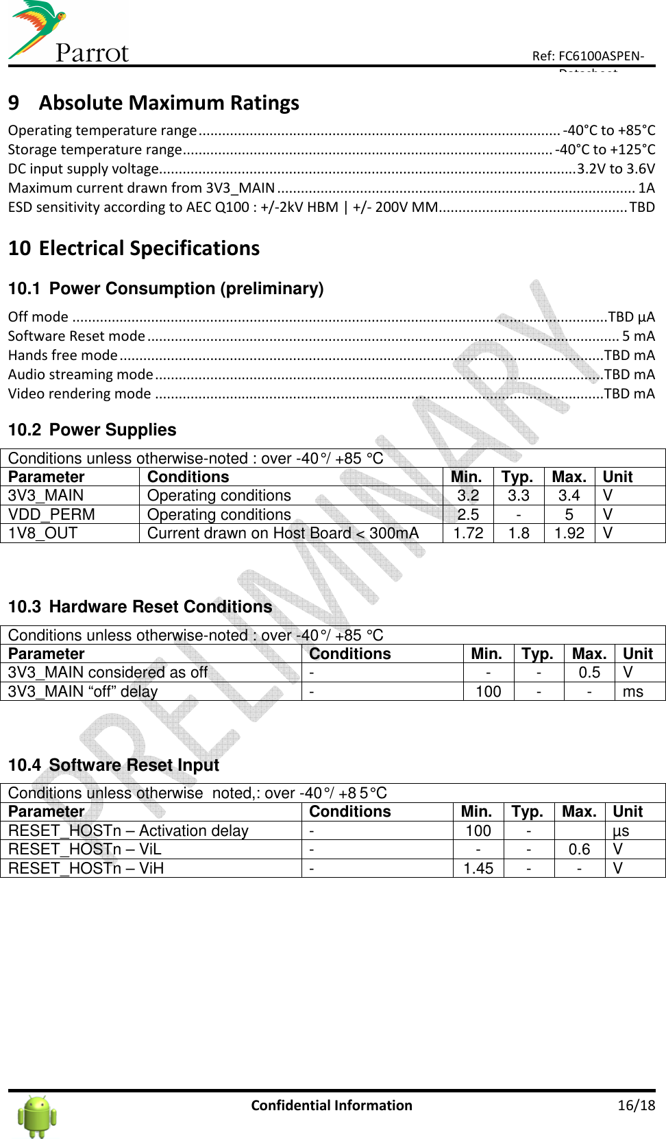      Confidential Information  16/18 Ref: FC6100ASPEN-Datasheet 9 Absolute Maximum Ratings Operating temperature range ............................................................................................ -40°C to +85°C Storage temperature range .............................................................................................. -40°C to +125°C DC input supply voltage.......................................................................................................... 3.2V to 3.6V Maximum current drawn from 3V3_MAIN ........................................................................................... 1A ESD sensitivity according to AEC Q100 : +/-2kV HBM | +/- 200V MM ................................................ TBD  10 Electrical Specifications 10.1  Power Consumption (preliminary) Off mode ........................................................................................................................................ TBD µA Software Reset mode ........................................................................................................................ 5 mA Hands free mode ........................................................................................................................... TBD mA Audio streaming mode .................................................................................................................. TBD mA Video rendering mode .................................................................................................................. TBD mA  10.2  Power Supplies Conditions unless otherwise-noted : over -40° / +85 ° C  Parameter Conditions Min. Typ. Max. Unit 3V3_MAIN  Operating conditions  3.2  3.3  3.4  V VDD_PERM  Operating conditions  2.5  -  5  V 1V8_OUT  Current drawn on Host Board &lt; 300mA  1.72  1.8  1.92  V  10.3  Hardware Reset Conditions Conditions unless otherwise-noted : over -40° / +85 ° C Parameter Conditions Min. Typ. Max. Unit 3V3_MAIN considered as off  -  -  -  0.5  V 3V3_MAIN “off” delay  -  100  -  -  ms  10.4  Software Reset Input Conditions unless otherwise  noted,: over -40° / +8 5° C Parameter Conditions Min. Typ. Max. Unit RESET_HOSTn – Activation delay  -  100  -    µs RESET_HOSTn – ViL   -  -  -  0.6  V RESET_HOSTn – ViH  -  1.45  -  -  V    